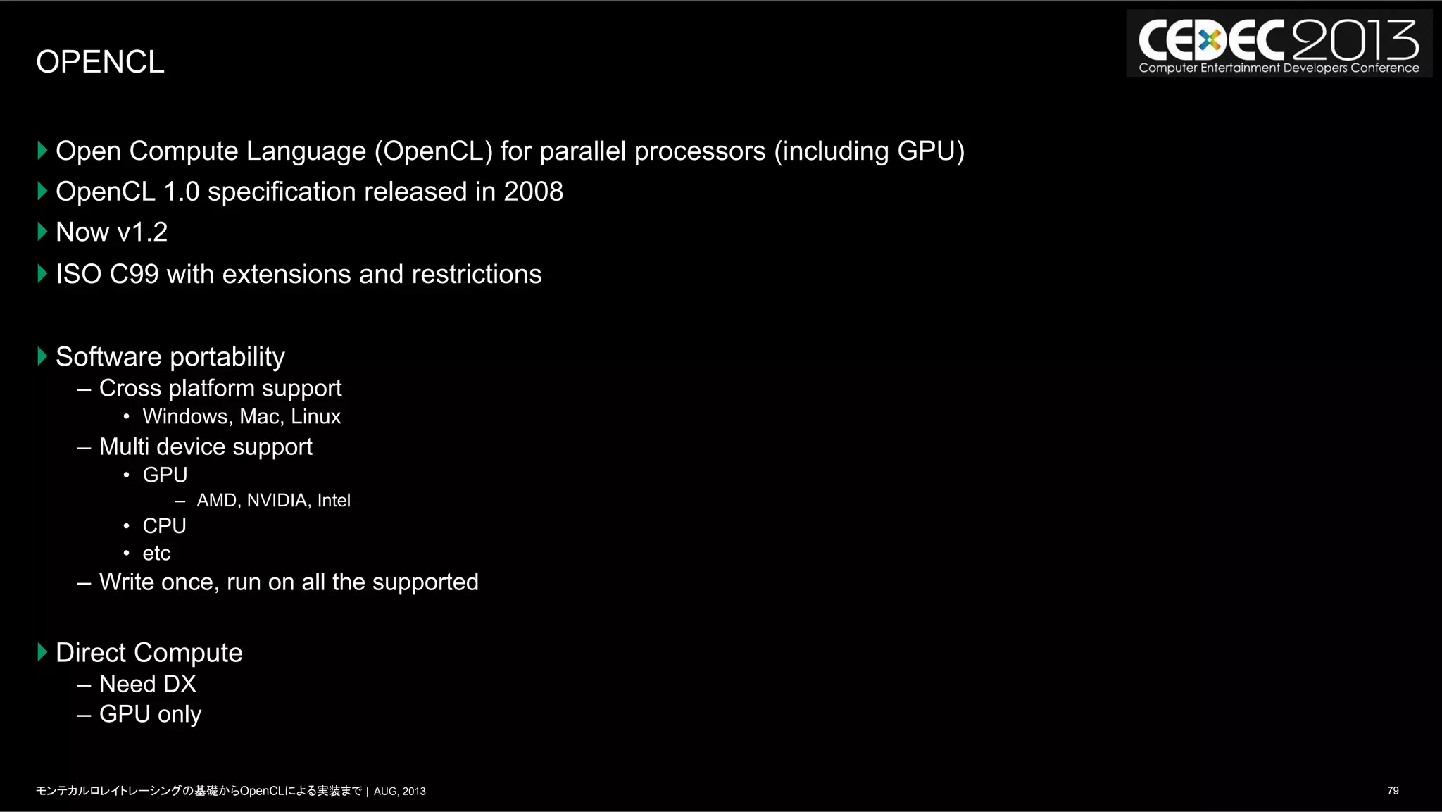 79モンテカルロレイトレーシングの基礎からOpenCLによる実装まで | AUG, 2013
OPENCL
} Open Compute Language (OpenCL) for parallel processors (including GPU)
} OpenCL 1.0 specification released in 2008
} Now v1.2
} ISO C99 with extensions and restrictions
} Software portability
–  Cross platform support
•  Windows, Mac, Linux
–  Multi device support
•  GPU
–  AMD, NVIDIA, Intel
•  CPU
•  etc
–  Write once, run on all the supported
} Direct Compute
–  Need DX
–  GPU only
 