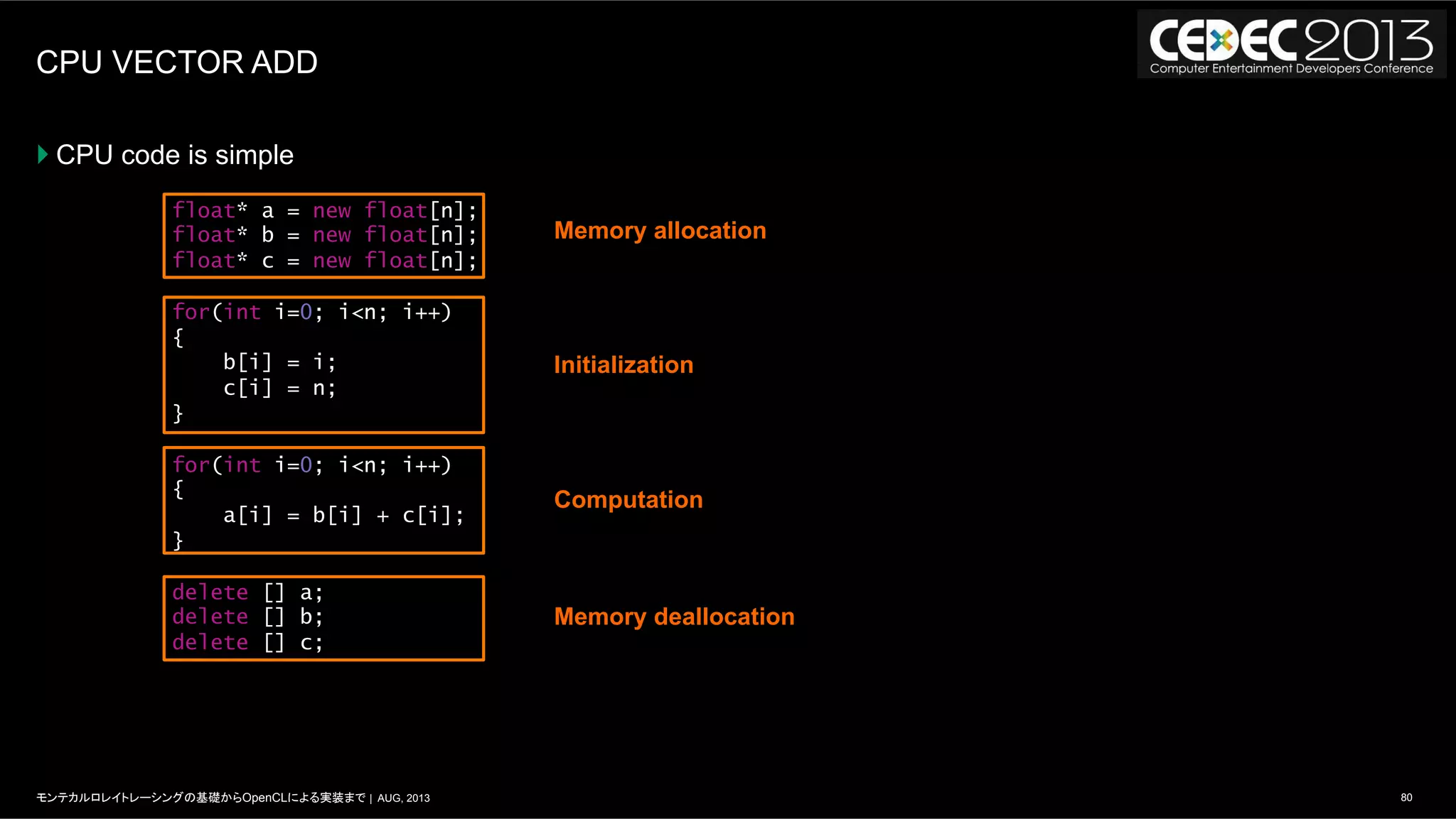 80モンテカルロレイトレーシングの基礎からOpenCLによる実装まで | AUG, 2013
CPU VECTOR ADD
} CPU code is simple
float* a = new float[n];
float* b = new float[n];
float* c = new float[n];
for(int i=0; i<n; i++)
{
b[i] = i;
c[i] = n;
}
for(int i=0; i<n; i++)
{
a[i] = b[i] + c[i];
}
delete [] a;
delete [] b;
delete [] c;
Memory allocation
Initialization
Computation
Memory deallocation
 