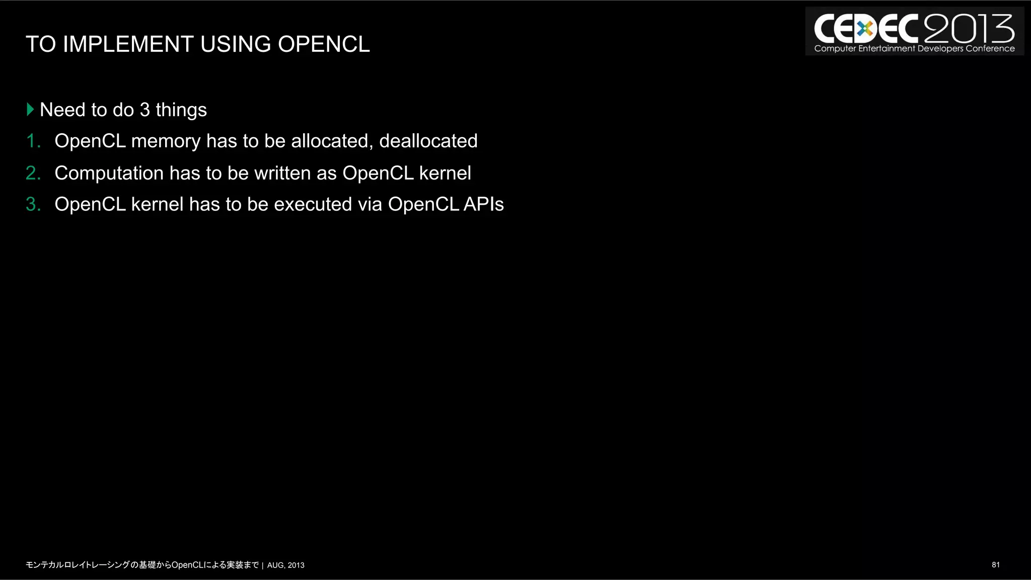 81モンテカルロレイトレーシングの基礎からOpenCLによる実装まで | AUG, 2013
TO IMPLEMENT USING OPENCL
} Need to do 3 things
1.  OpenCL memory has to be allocated, deallocated
2.  Computation has to be written as OpenCL kernel
3.  OpenCL kernel has to be executed via OpenCL APIs
 