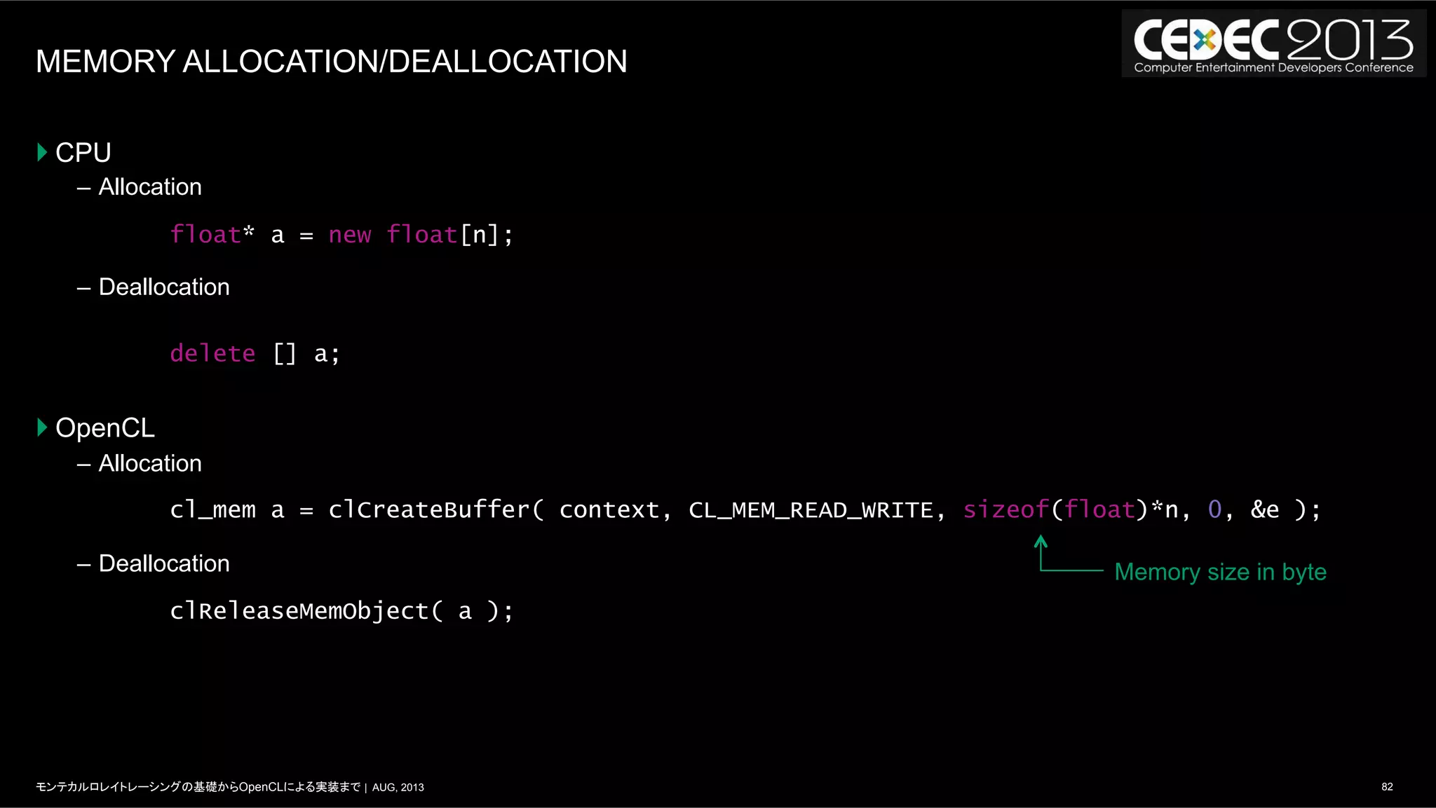 82モンテカルロレイトレーシングの基礎からOpenCLによる実装まで | AUG, 2013
MEMORY ALLOCATION/DEALLOCATION
} CPU
–  Allocation
–  Deallocation
} OpenCL
–  Allocation
–  Deallocation
float* a = new float[n];
delete [] a;
cl_mem a = clCreateBuffer( context, CL_MEM_READ_WRITE, sizeof(float)*n, 0, &e );
clReleaseMemObject( a );
Memory size in byte
 