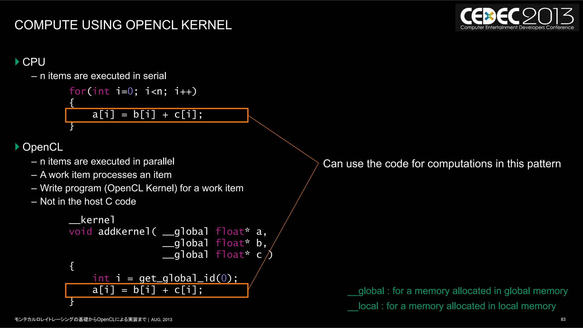 83モンテカルロレイトレーシングの基礎からOpenCLによる実装まで | AUG, 2013
COMPUTE USING OPENCL KERNEL
} CPU
–  n items are executed in serial
} OpenCL
–  n items are executed in parallel
–  A work item processes an item
–  Write program (OpenCL Kernel) for a work item
–  Not in the host C code
for(int i=0; i<n; i++)
{
a[i] = b[i] + c[i];
}
__kernel
void addKernel( __global float* a,
__global float* b,
__global float* c )
{
int i = get_global_id(0);
a[i] = b[i] + c[i];
}
__global : for a memory allocated in global memory
__local : for a memory allocated in local memory
Can use the code for computations in this pattern
 