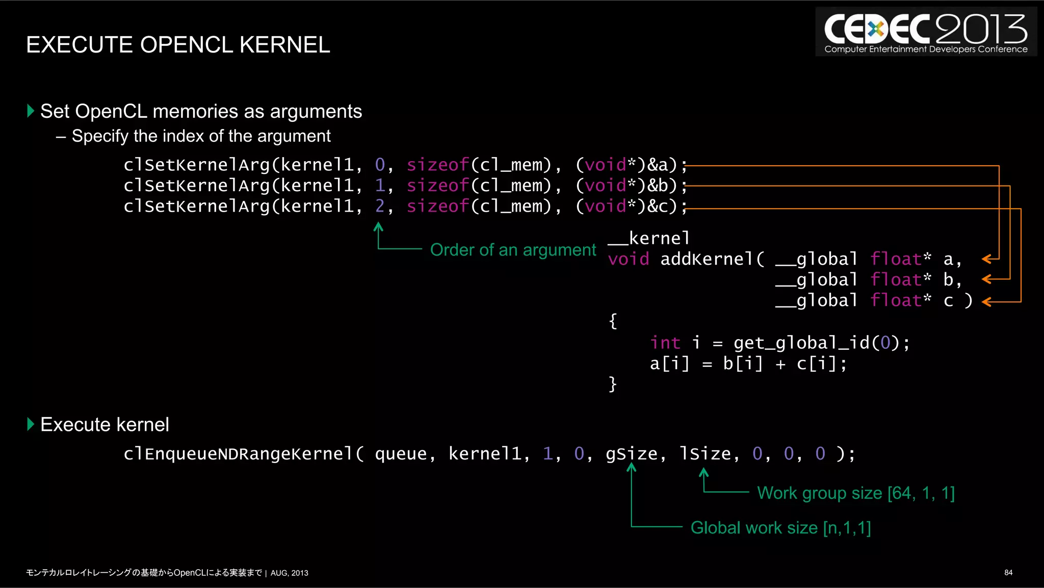 84モンテカルロレイトレーシングの基礎からOpenCLによる実装まで | AUG, 2013
EXECUTE OPENCL KERNEL
} Set OpenCL memories as arguments
–  Specify the index of the argument
} Execute kernel
clSetKernelArg(kernel1, 0, sizeof(cl_mem), (void*)&a);
clSetKernelArg(kernel1, 1, sizeof(cl_mem), (void*)&b);
clSetKernelArg(kernel1, 2, sizeof(cl_mem), (void*)&c);
clEnqueueNDRangeKernel( queue, kernel1, 1, 0, gSize, lSize, 0, 0, 0 );
__kernel
void addKernel( __global float* a,
__global float* b,
__global float* c )
{
int i = get_global_id(0);
a[i] = b[i] + c[i];
}
Order of an argument
Work group size [64, 1, 1]
Global work size [n,1,1]
 
