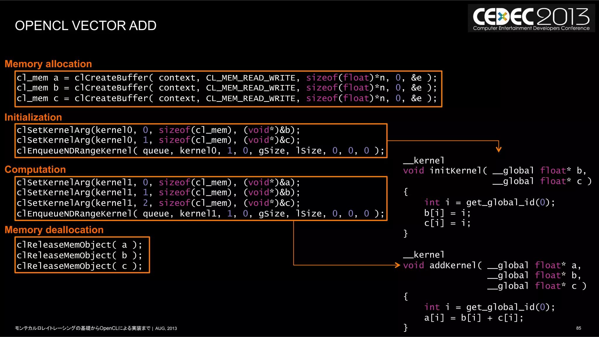 85モンテカルロレイトレーシングの基礎からOpenCLによる実装まで | AUG, 2013
OPENCL VECTOR ADD
__kernel
void initKernel( __global float* b,
__global float* c )
{
int i = get_global_id(0);
b[i] = i;
c[i] = i;
}
__kernel
void addKernel( __global float* a,
__global float* b,
__global float* c )
{
int i = get_global_id(0);
a[i] = b[i] + c[i];
}
cl_mem a = clCreateBuffer( context, CL_MEM_READ_WRITE, sizeof(float)*n, 0, &e );
cl_mem b = clCreateBuffer( context, CL_MEM_READ_WRITE, sizeof(float)*n, 0, &e );
cl_mem c = clCreateBuffer( context, CL_MEM_READ_WRITE, sizeof(float)*n, 0, &e );
clSetKernelArg(kernel0, 0, sizeof(cl_mem), (void*)&b);
clSetKernelArg(kernel0, 1, sizeof(cl_mem), (void*)&c);
clEnqueueNDRangeKernel( queue, kernel0, 1, 0, gSize, lSize, 0, 0, 0 );
clSetKernelArg(kernel1, 0, sizeof(cl_mem), (void*)&a);
clSetKernelArg(kernel1, 1, sizeof(cl_mem), (void*)&b);
clSetKernelArg(kernel1, 2, sizeof(cl_mem), (void*)&c);
clEnqueueNDRangeKernel( queue, kernel1, 1, 0, gSize, lSize, 0, 0, 0 );
clReleaseMemObject( a );
clReleaseMemObject( b );
clReleaseMemObject( c );
Memory allocation
Initialization
Computation
Memory deallocation
 
