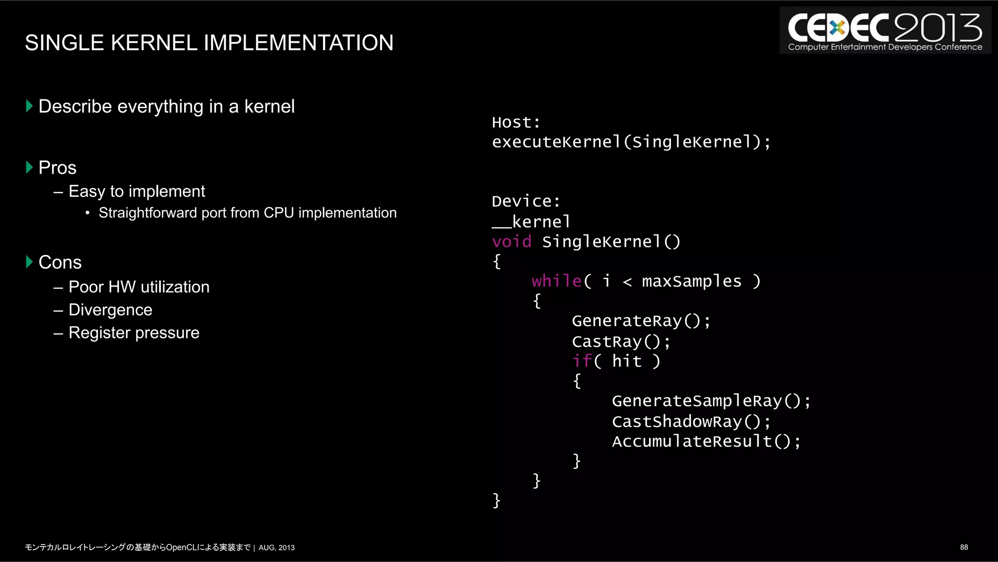 88モンテカルロレイトレーシングの基礎からOpenCLによる実装まで | AUG, 2013
SINGLE KERNEL IMPLEMENTATION
} Describe everything in a kernel
} Pros
–  Easy to implement
•  Straightforward port from CPU implementation
} Cons
–  Poor HW utilization
–  Divergence
–  Register pressure
Host:
executeKernel(SingleKernel);
Device:
__kernel
void SingleKernel()
{
while( i < maxSamples )
{
GenerateRay();
CastRay();
if( hit )
{
GenerateSampleRay();
CastShadowRay();
AccumulateResult();
}
}
}
 