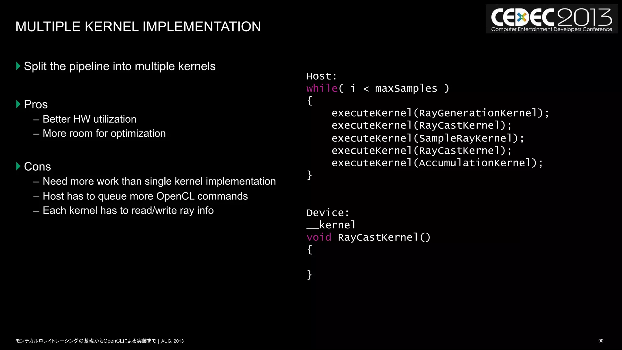 90モンテカルロレイトレーシングの基礎からOpenCLによる実装まで | AUG, 2013
MULTIPLE KERNEL IMPLEMENTATION
} Split the pipeline into multiple kernels
} Pros
–  Better HW utilization
–  More room for optimization
} Cons
–  Need more work than single kernel implementation
–  Host has to queue more OpenCL commands
–  Each kernel has to read/write ray info
Host:
while( i < maxSamples )
{
executeKernel(RayGenerationKernel);
executeKernel(RayCastKernel);
executeKernel(SampleRayKernel);
executeKernel(RayCastKernel);
executeKernel(AccumulationKernel);
}
Device:
__kernel
void RayCastKernel()
{
}
 