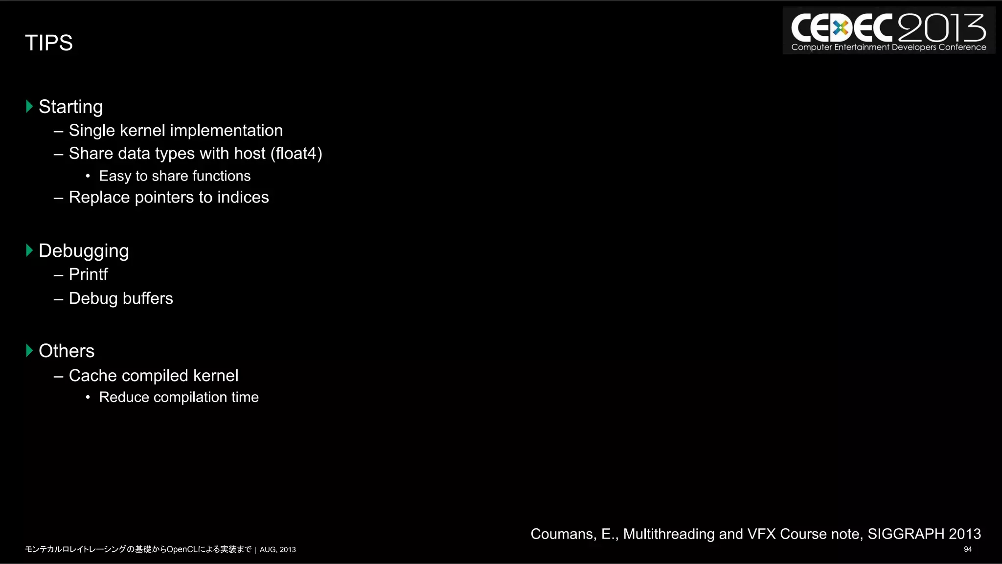 94モンテカルロレイトレーシングの基礎からOpenCLによる実装まで | AUG, 2013
TIPS
} Starting
–  Single kernel implementation
–  Share data types with host (float4)
•  Easy to share functions
–  Replace pointers to indices
} Debugging
–  Printf
–  Debug buffers
} Others
–  Cache compiled kernel
•  Reduce compilation time
Coumans, E., Multithreading and VFX Course note, SIGGRAPH 2013
 