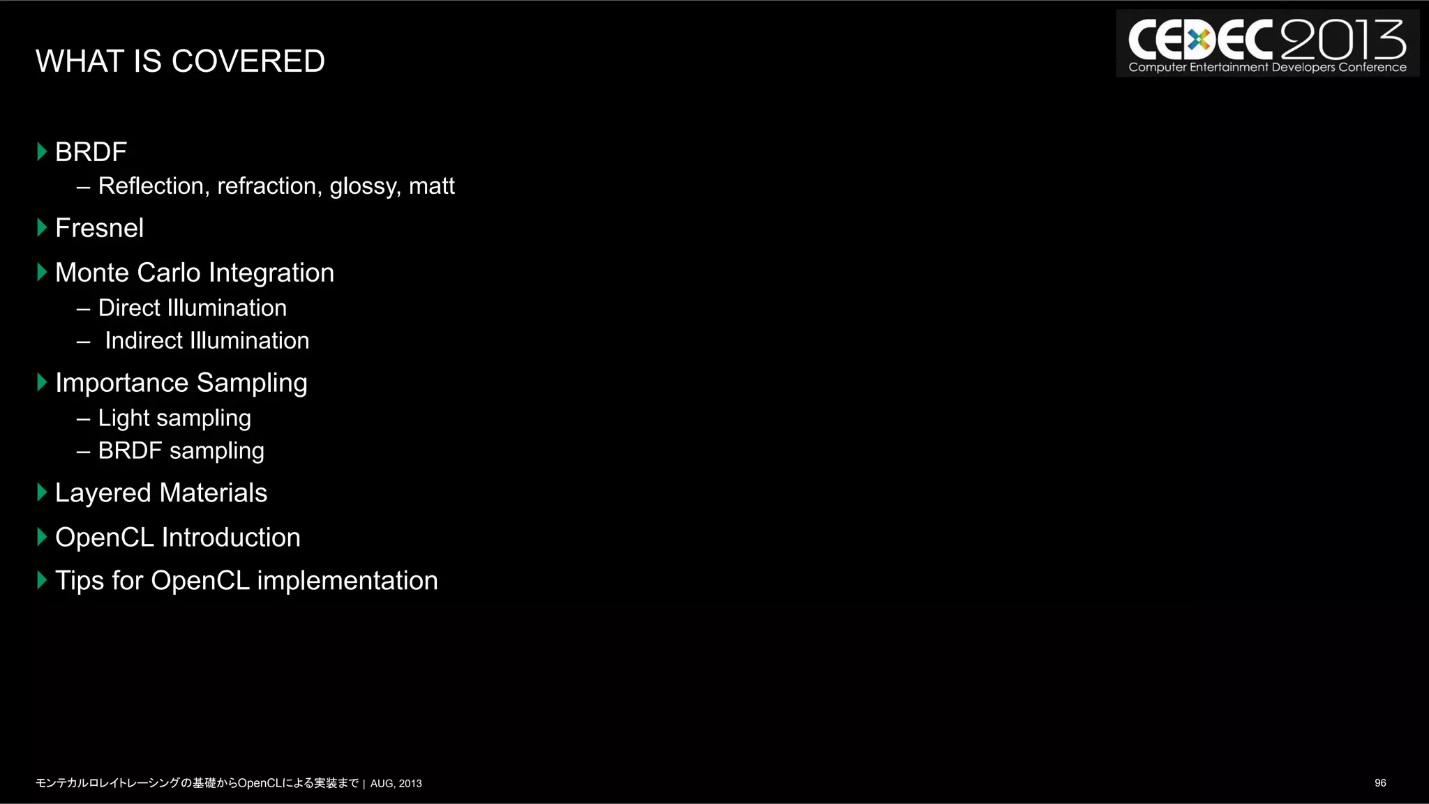 96モンテカルロレイトレーシングの基礎からOpenCLによる実装まで | AUG, 2013
WHAT IS COVERED
} BRDF
–  Reflection, refraction, glossy, matt
} Fresnel
} Monte Carlo Integration
–  Direct Illumination
–  Indirect Illumination
} Importance Sampling
–  Light sampling
–  BRDF sampling
} Layered Materials
} OpenCL Introduction
} Tips for OpenCL implementation
 