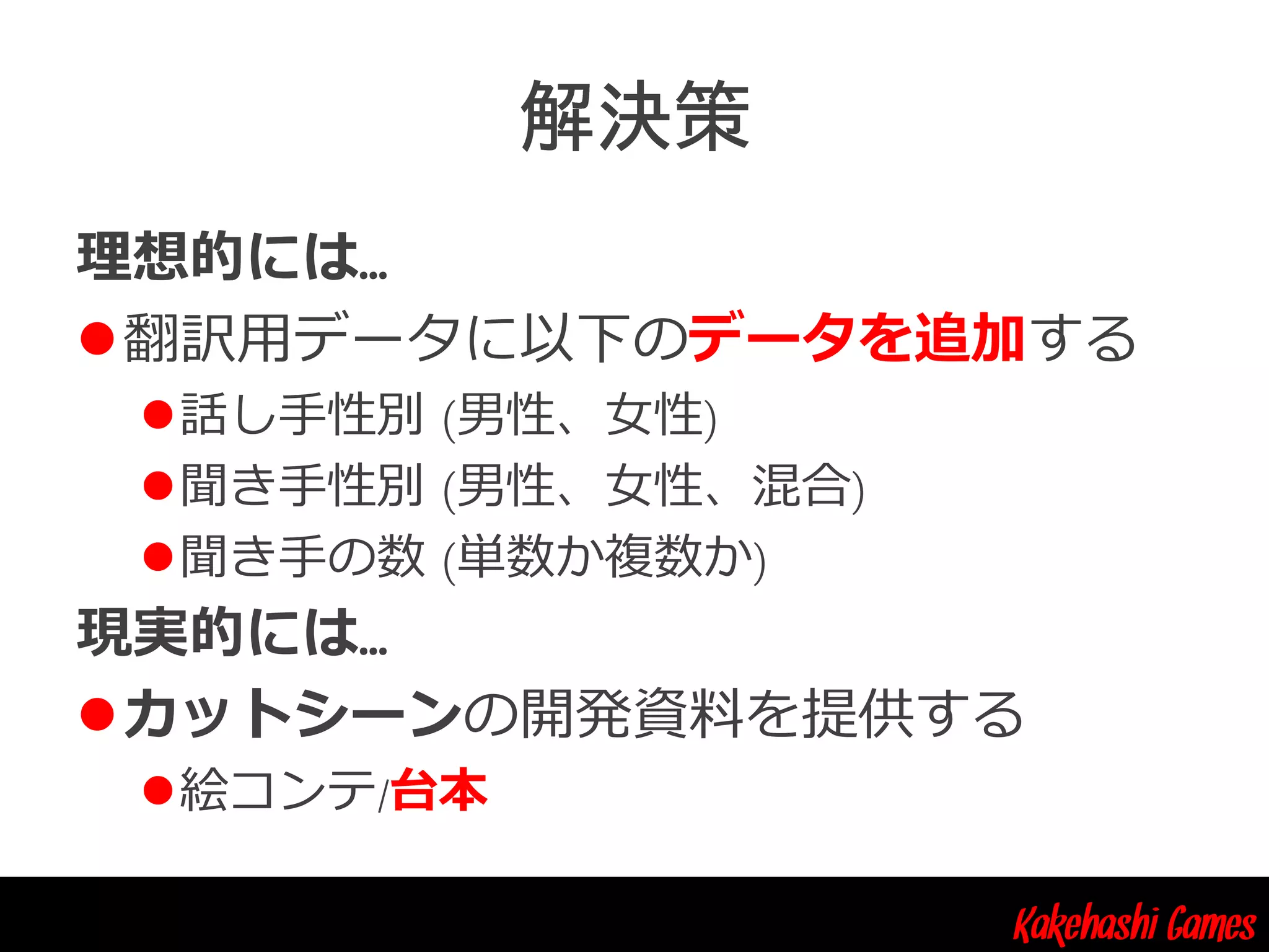 Kakehashi Games
理想的には…
翻訳用データに以下のデータを追加する
話し手性別 (男性、女性)
聞き手性別 (男性、女性、混合)
聞き手の数 (単数か複数か)
現実的には…
カットシーンの開発資料を提供する
絵コンテ/台本
 