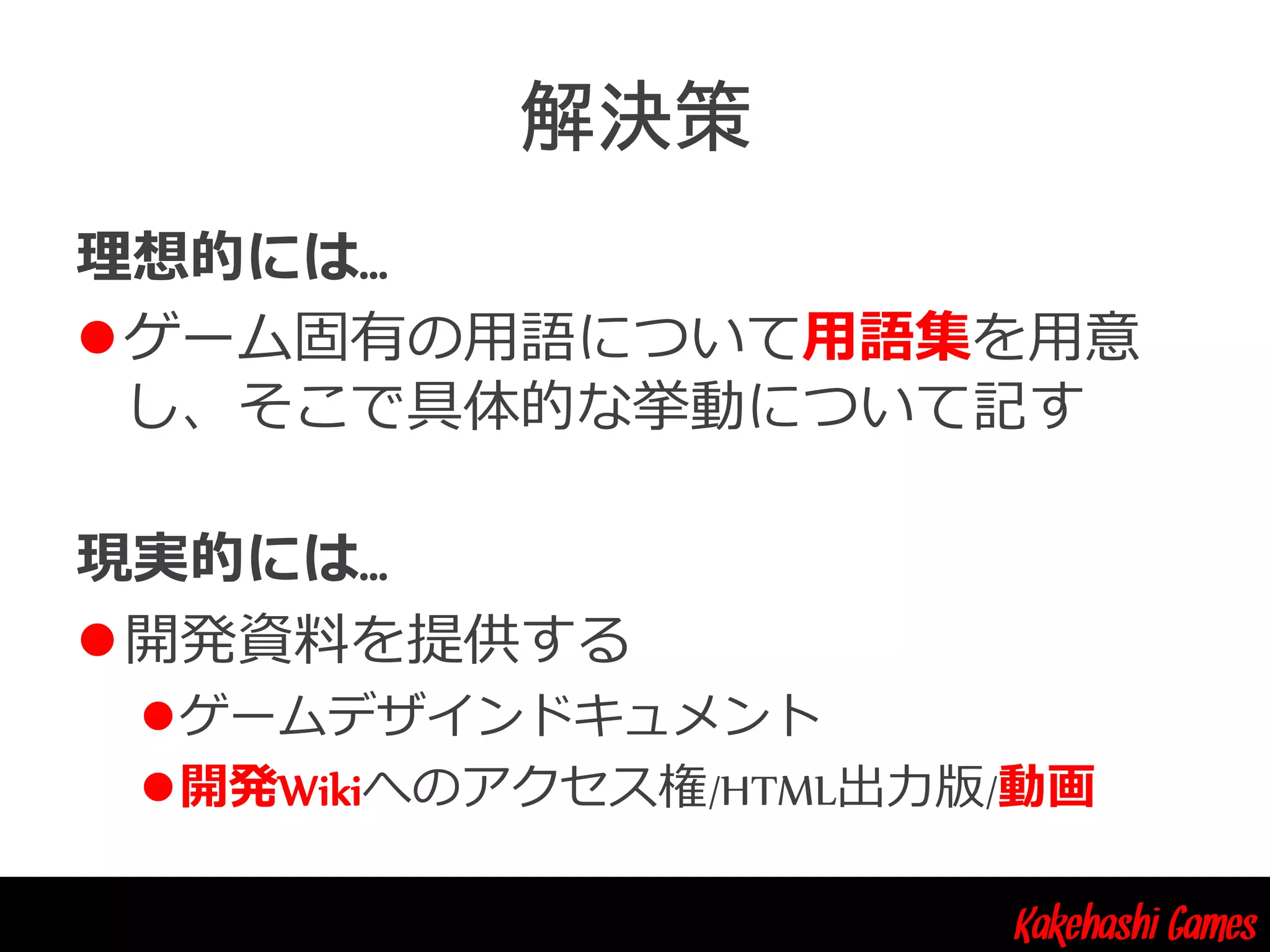 Kakehashi Games
理想的には…
ゲーム固有の用語について用語集を用意
し、そこで具体的な挙動について記す
現実的には…
開発資料を提供する
ゲームデザインドキュメント
開発Wikiへのアクセス権/HTML出力版/動画
 