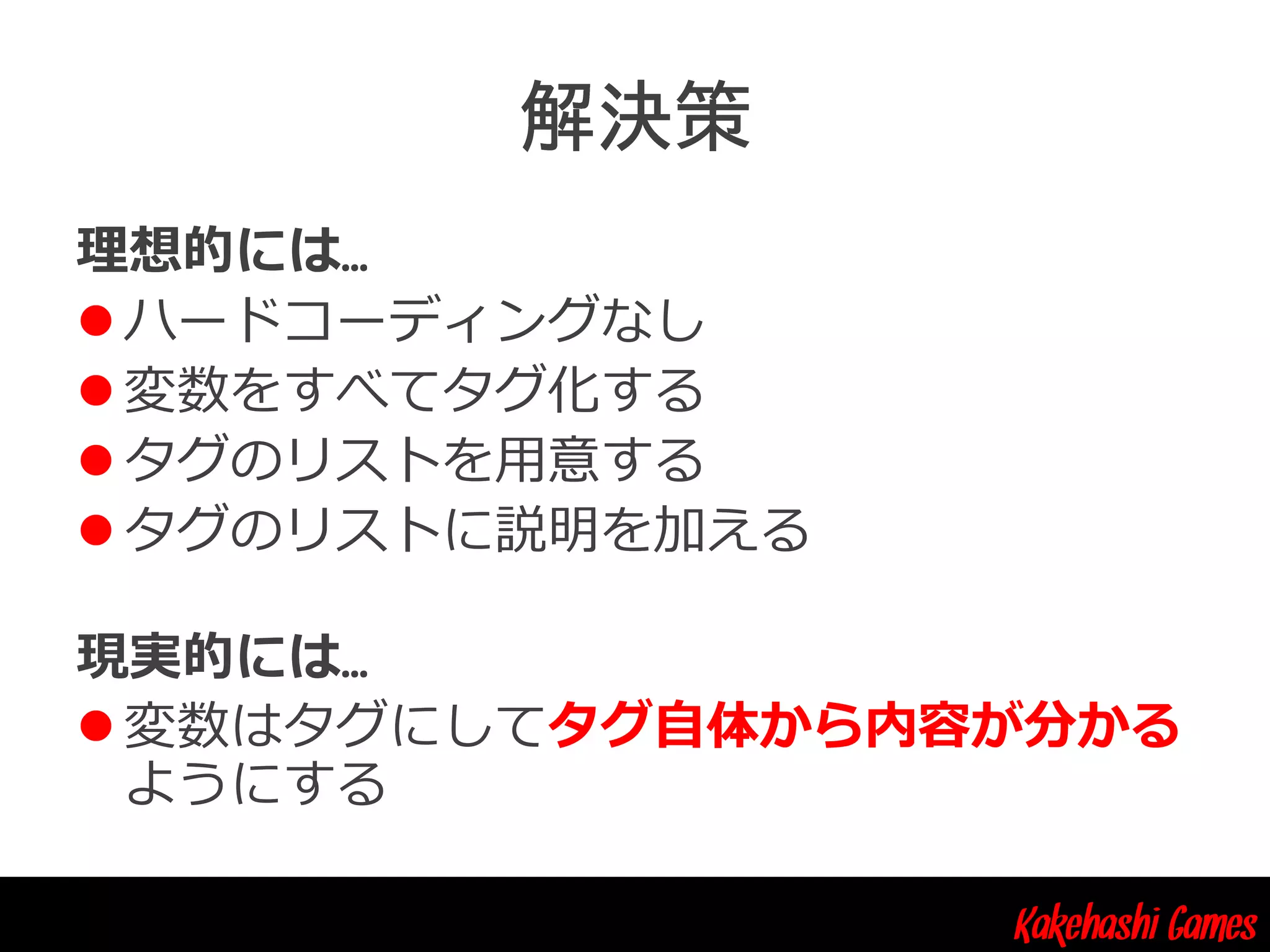 Kakehashi Games
理想的には…
 ハードコーディングなし
 変数をすべてタグ化する
 タグのリストを用意する
 タグのリストに説明を加える
現実的には…
 変数はタグにしてタグ自体から内容が分かる
ようにする
 