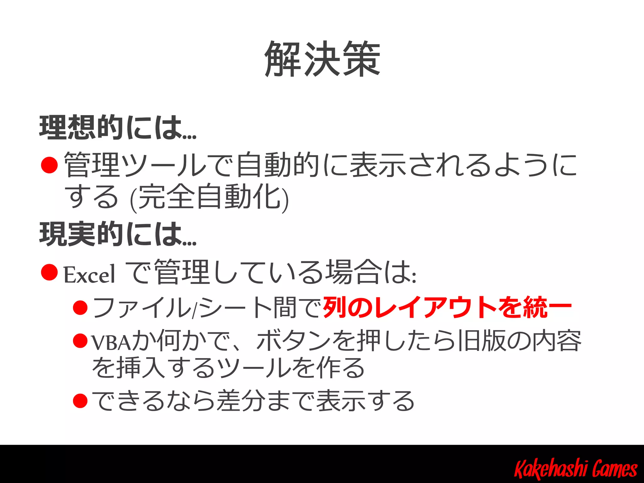 Kakehashi Games
理想的には…
管理ツールで自動的に表示されるように
する (完全自動化)
現実的には…
Excel で管理している場合は:
ファイル/シート間で列のレイアウトを統一
VBAか何かで、ボタンを押したら旧版の内容
を挿入するツールを作る
できるなら差分まで表示する
 