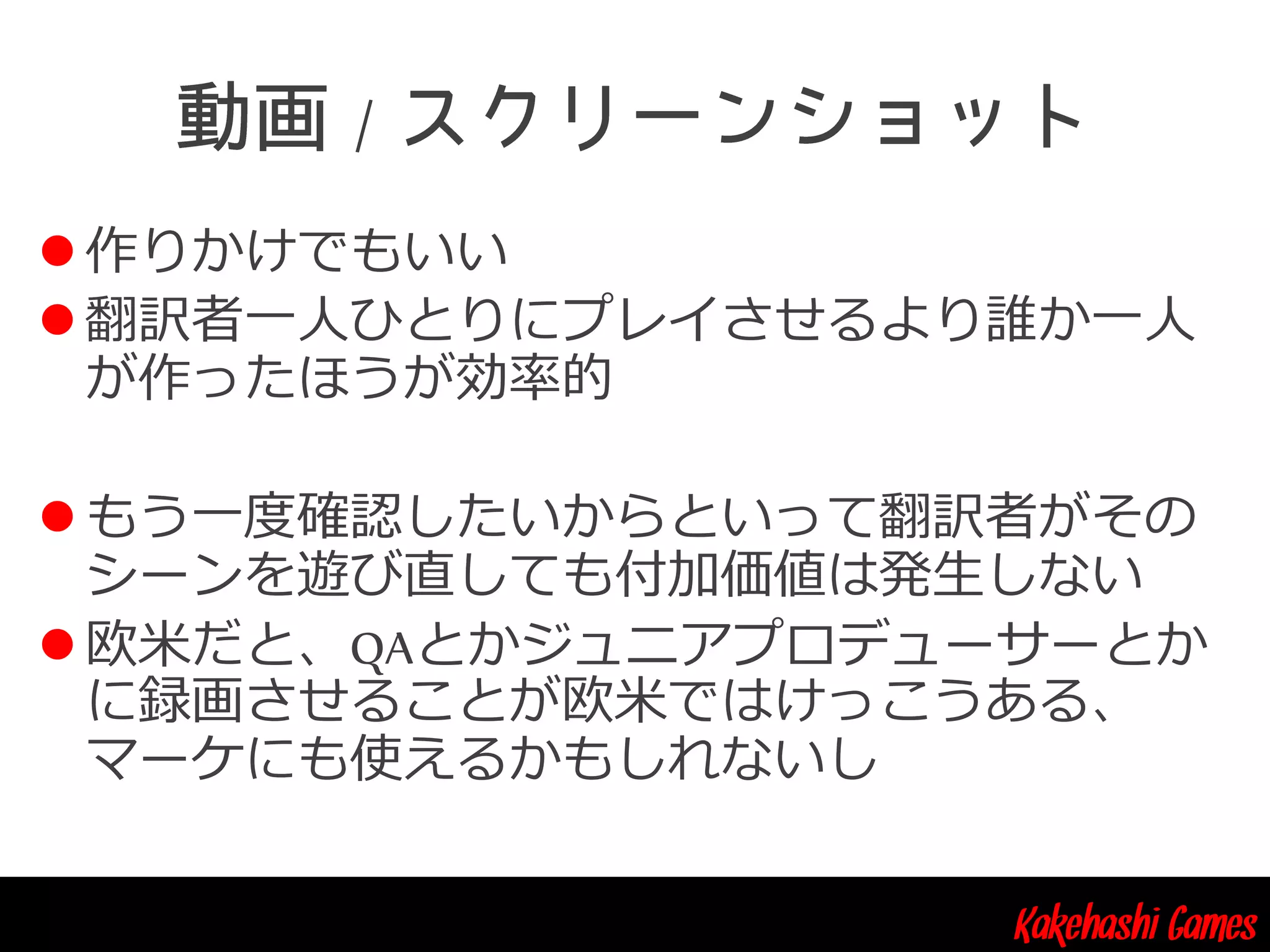 Kakehashi Games
/
 作りかけでもいい
 翻訳者一人ひとりにプレイさせるより誰か一人
が作ったほうが効率的
 もう一度確認したいからといって翻訳者がその
シーンを遊び直しても付加価値は発生しない
 欧米だと、QAとかジュニアプロデューサーとか
に録画させることが欧米ではけっこうある、
マーケにも使えるかもしれないし
 