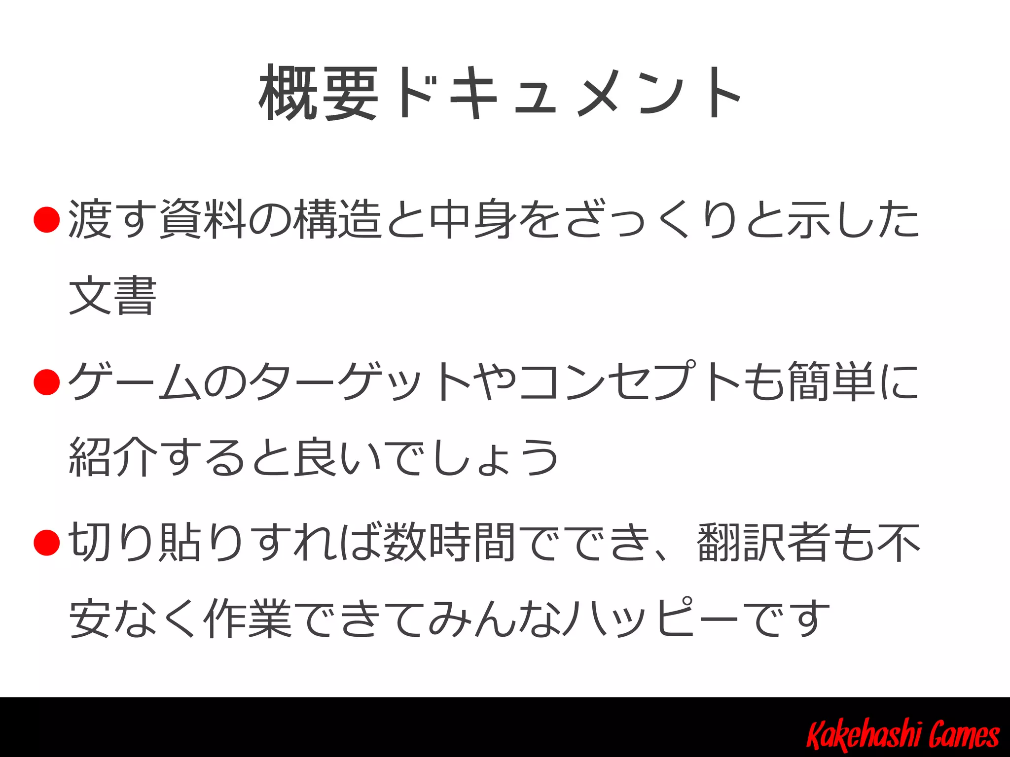 Kakehashi Games
渡す資料の構造と中身をざっくりと示した
文書
ゲームのターゲットやコンセプトも簡単に
紹介すると良いでしょう
切り貼りすれば数時間ででき、翻訳者も不
安なく作業できてみんなハッピーです
 