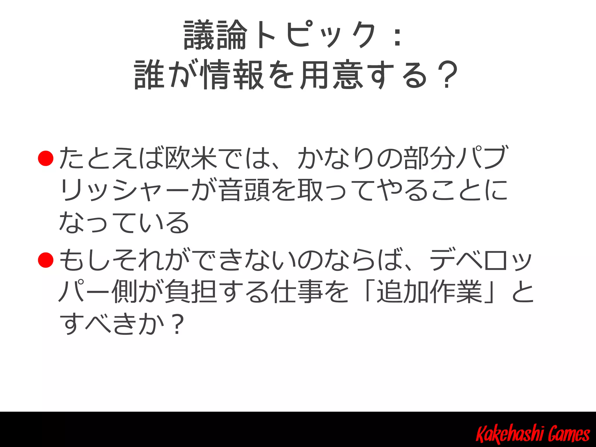 Kakehashi Games
たとえば欧米では、かなりの部分パブ
リッシャーが音頭を取ってやることに
なっている
もしそれができないのならば、デベロッ
パー側が負担する仕事を「追加作業」と
すべきか？
 