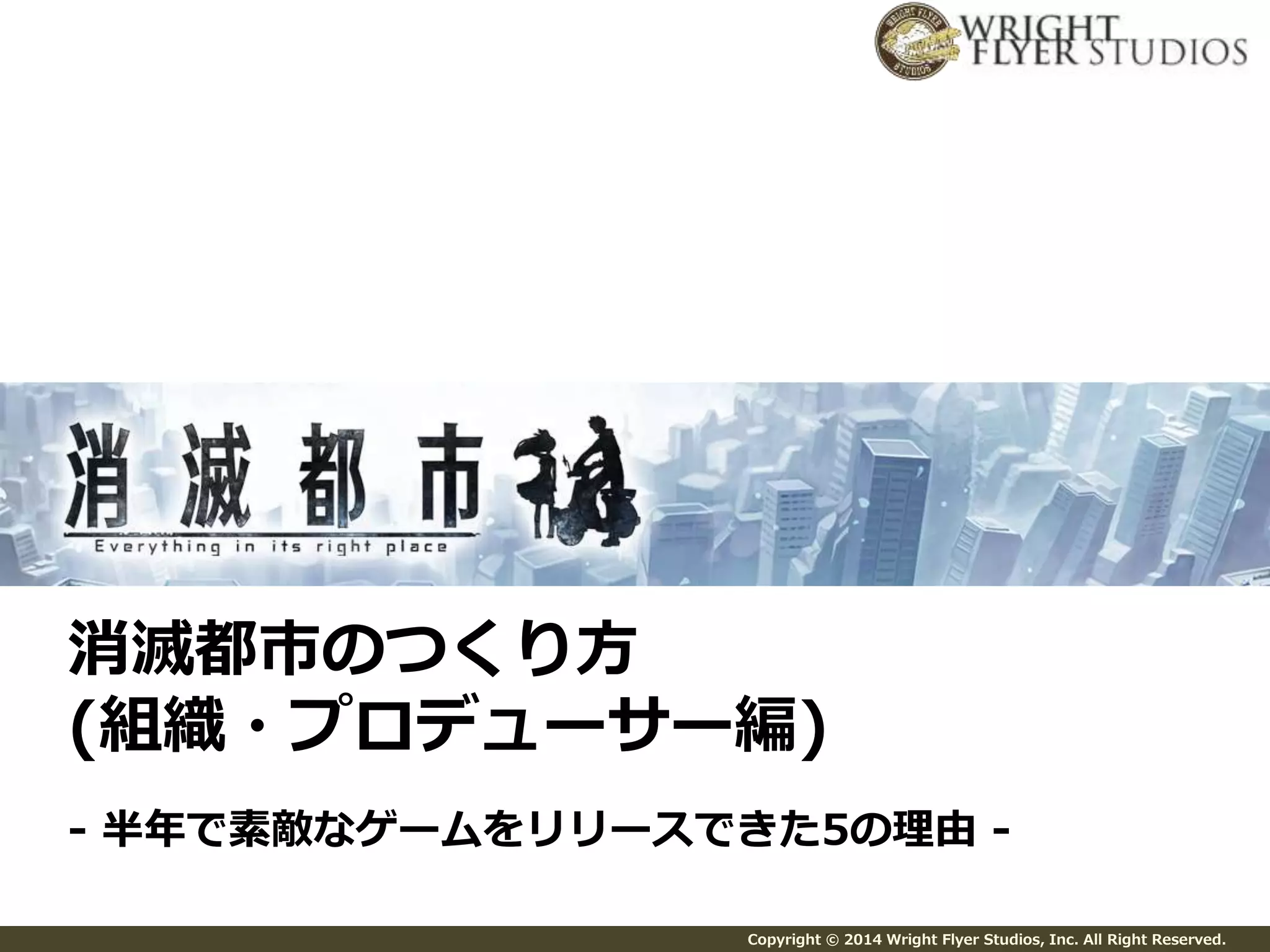 消滅都市のつくり方 
(組織・プロデューサー編) 
- 半年で素敵なゲームをリリースできた5の理由- 
Copyright © 2014 Wright Flyer Studios, Inc. All Right Reserved. 
 