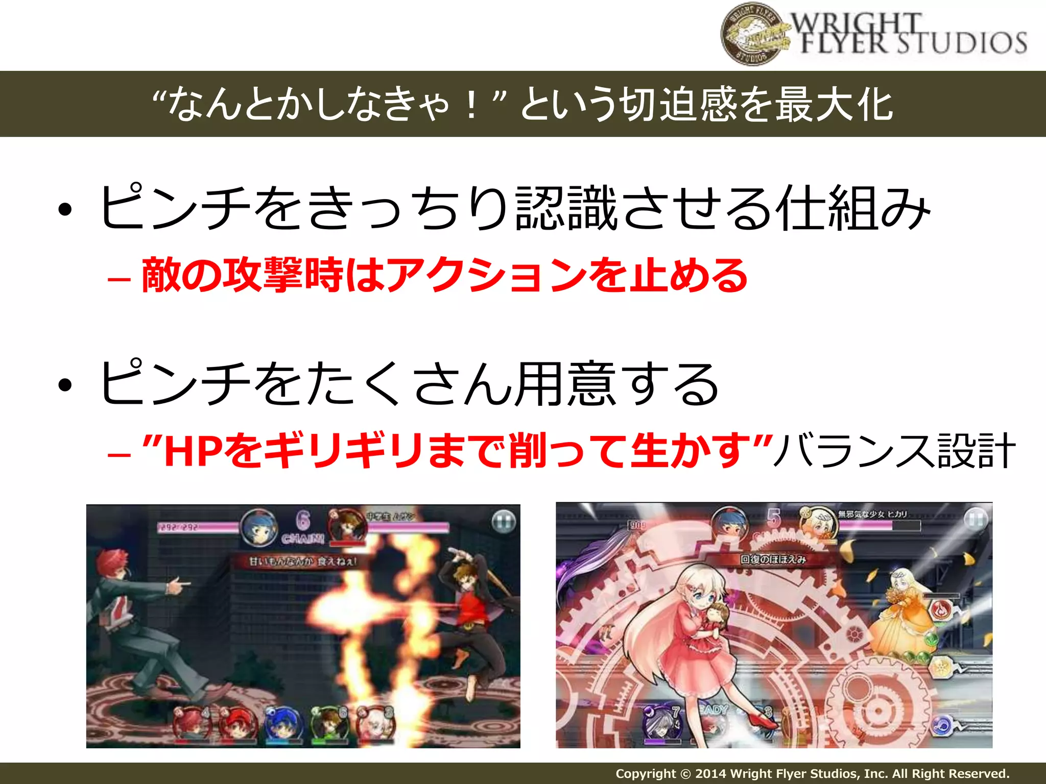 “なんとかしなきゃ！” という切迫感を最大化 
• ピンチをきっちり認識させる仕組み 
– 敵の攻撃時はアクションを止める 
• ピンチをたくさん用意する 
– ”HPをギリギリまで削って生かす”バランス設計 
Copyright © 2014 Wright Flyer Studios, Inc. All Right Reserved. 
 