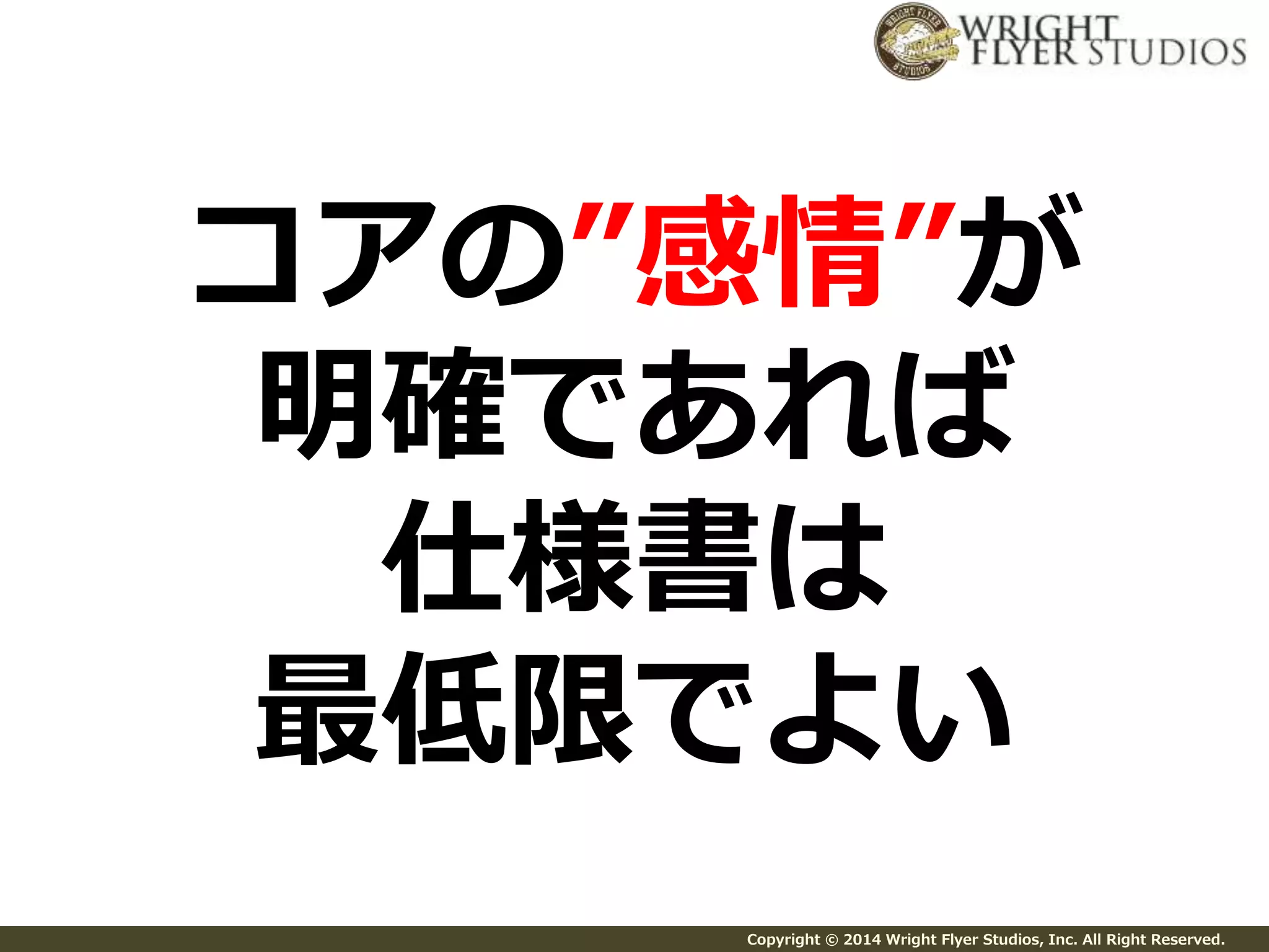 コアの”感情”が 
明確であれば 
仕様書は 
最低限でよい 
Copyright © 2014 Wright Flyer Studios, Inc. All Right Reserved. 
 