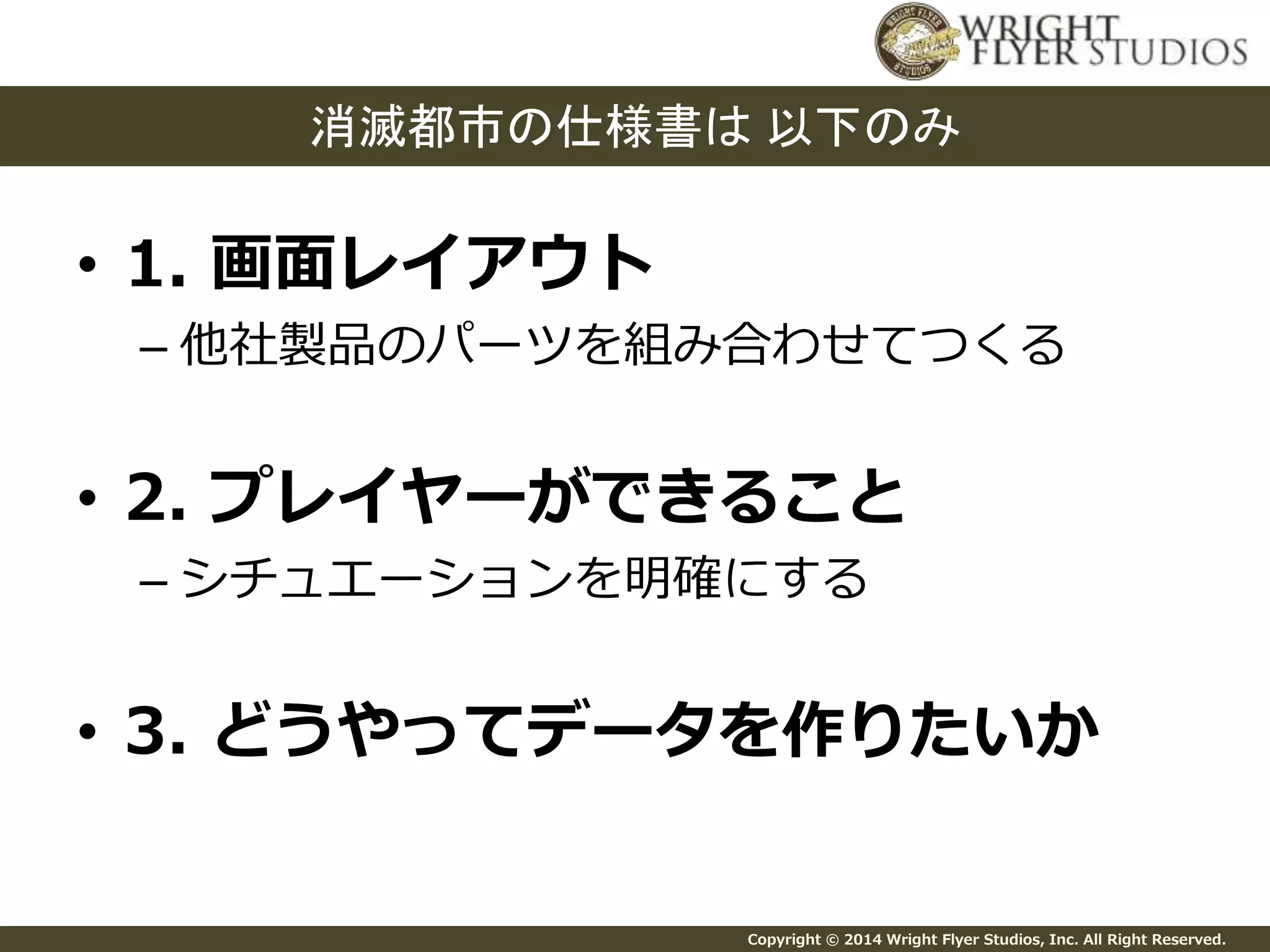 消滅都市の仕様書は以下のみ 
Copyright © 2014 Wright Flyer Studios, Inc. All Right Reserved. 
• 1. 画面レイアウト 
– 他社製品のパーツを組み合わせてつくる 
• 2. プレイヤーができること 
– シチュエーションを明確にする 
• 3. どうやってデータを作りたいか 
 