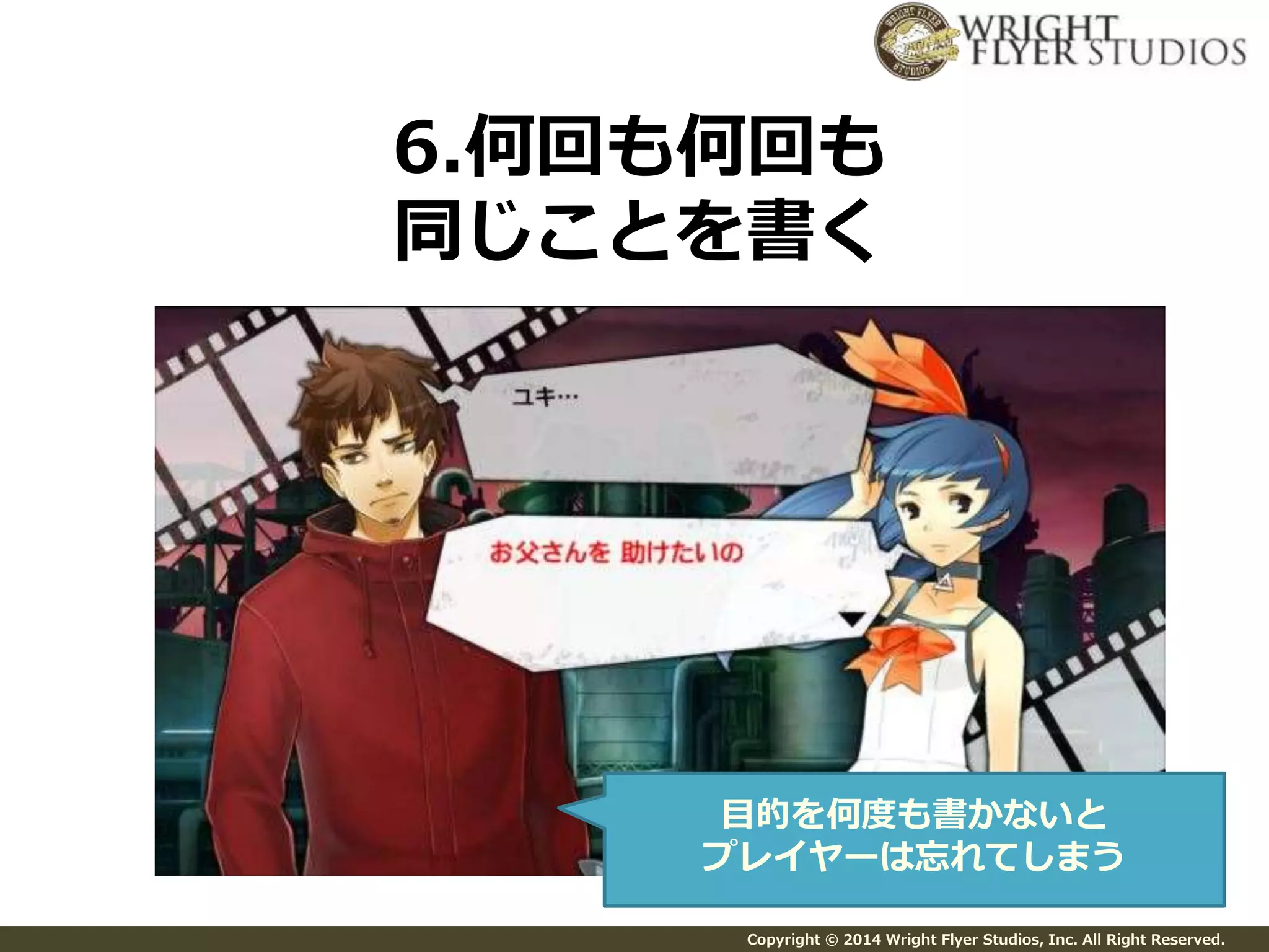 6.何回も何回も 
同じことを書く 
目的を何度も書かないと 
プレイヤーは忘れてしまう 
Copyright © 2014 Wright Flyer Studios, Inc. All Right Reserved. 
 