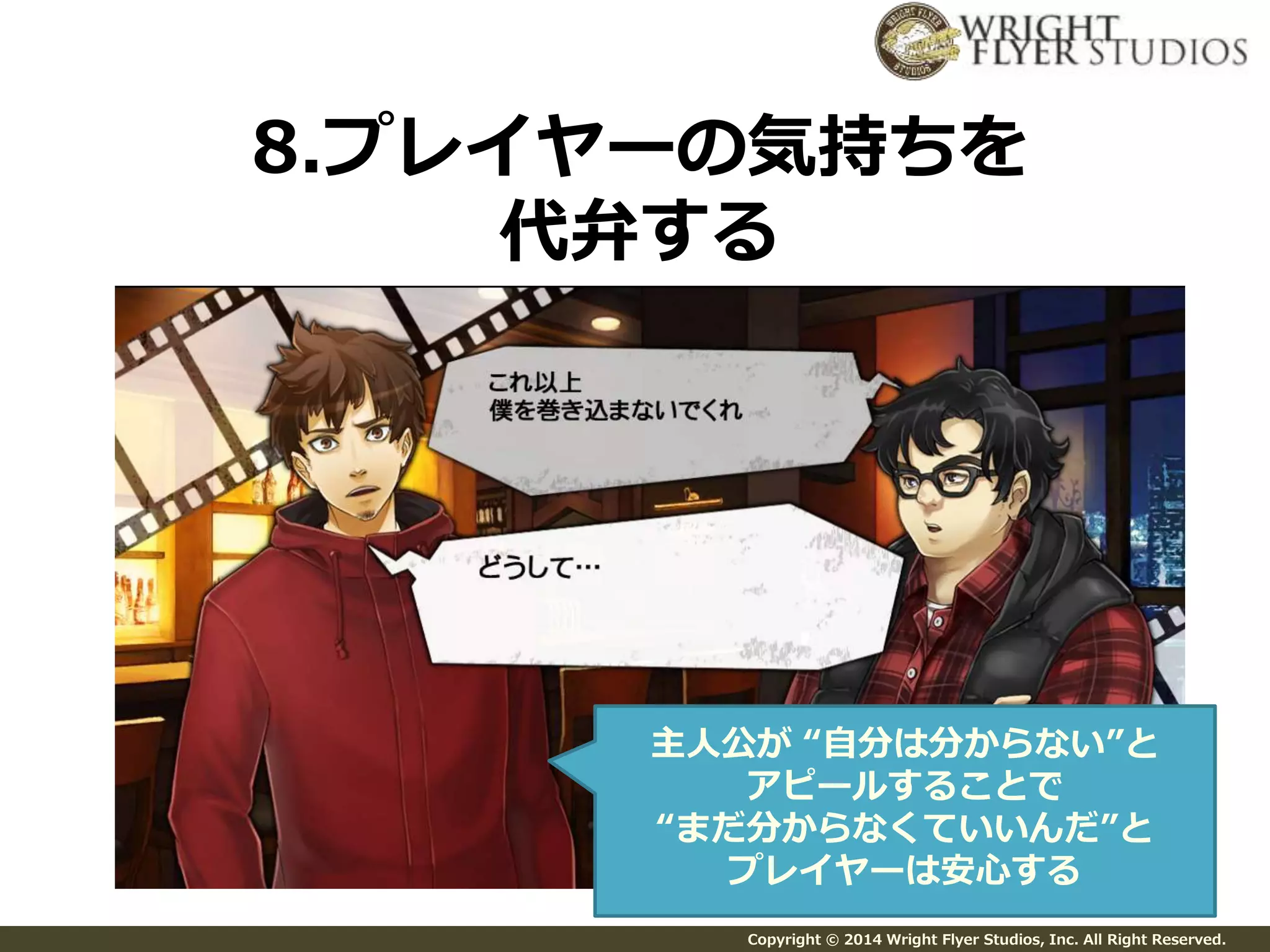 8.プレイヤーの気持ちを 
代弁する 
主人公が“自分は分からない”と 
アピールすることで 
“まだ分からなくていいんだ”と 
プレイヤーは安心する 
Copyright © 2014 Wright Flyer Studios, Inc. All Right Reserved. 
 