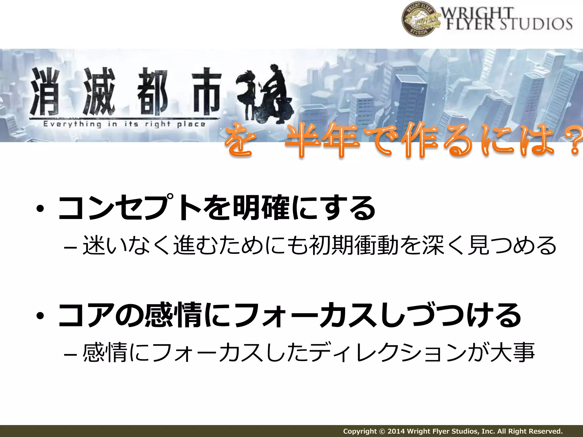 • コンセプトを明確にする 
– 迷いなく進むためにも初期衝動を深く見つめる 
• コアの感情にフォーカスしづつける 
– 感情にフォーカスしたディレクションが大事 
Copyright © 2014 Wright Flyer Studios, Inc. All Right Reserved. 
 