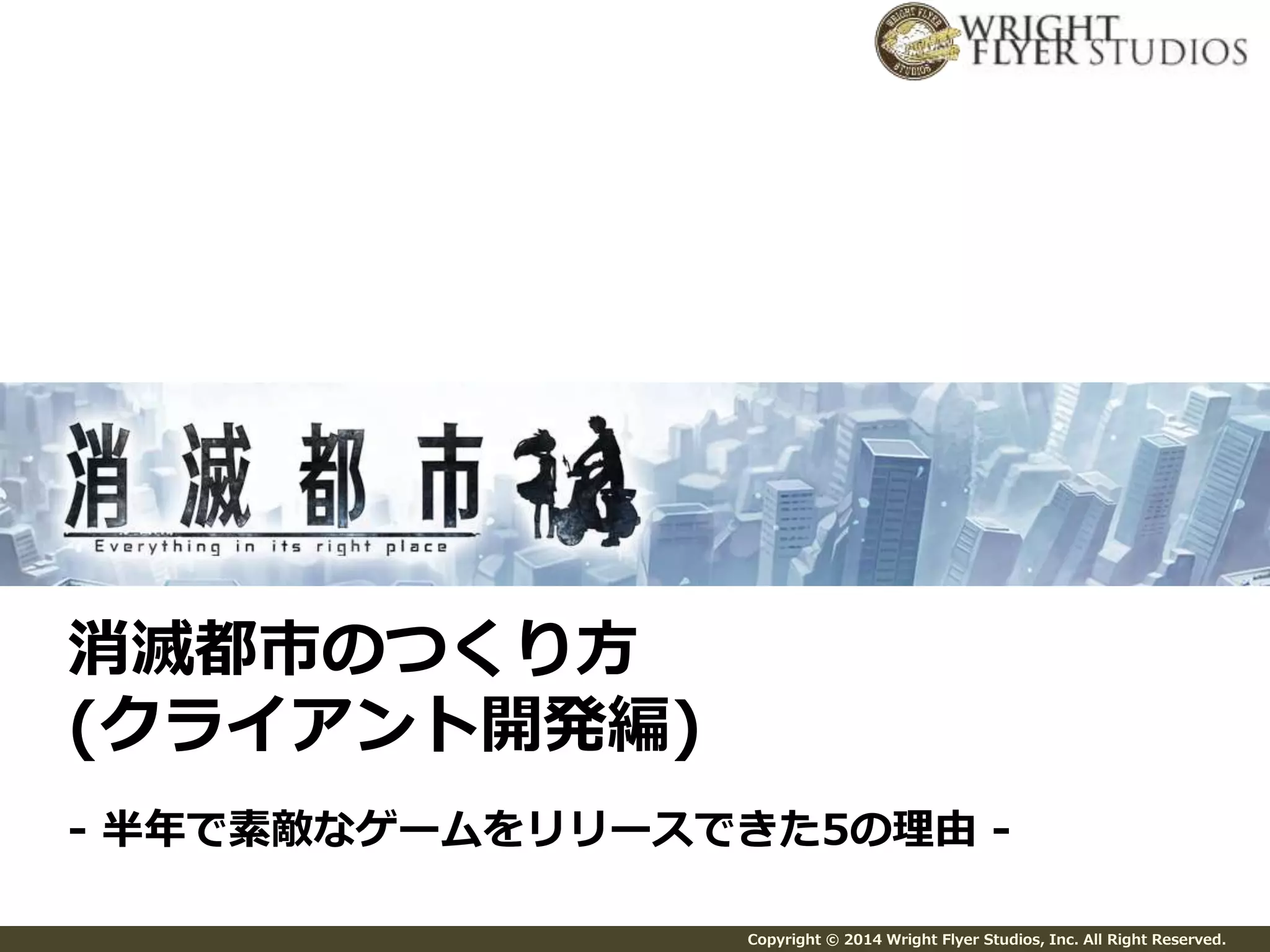 Copyright © 2014 Wright Flyer Studios, Inc. All Right Reserved. 
消滅都市のつくり方 
(クライアント開発編) 
- 半年で素敵なゲームをリリースできた5の理由- 
 