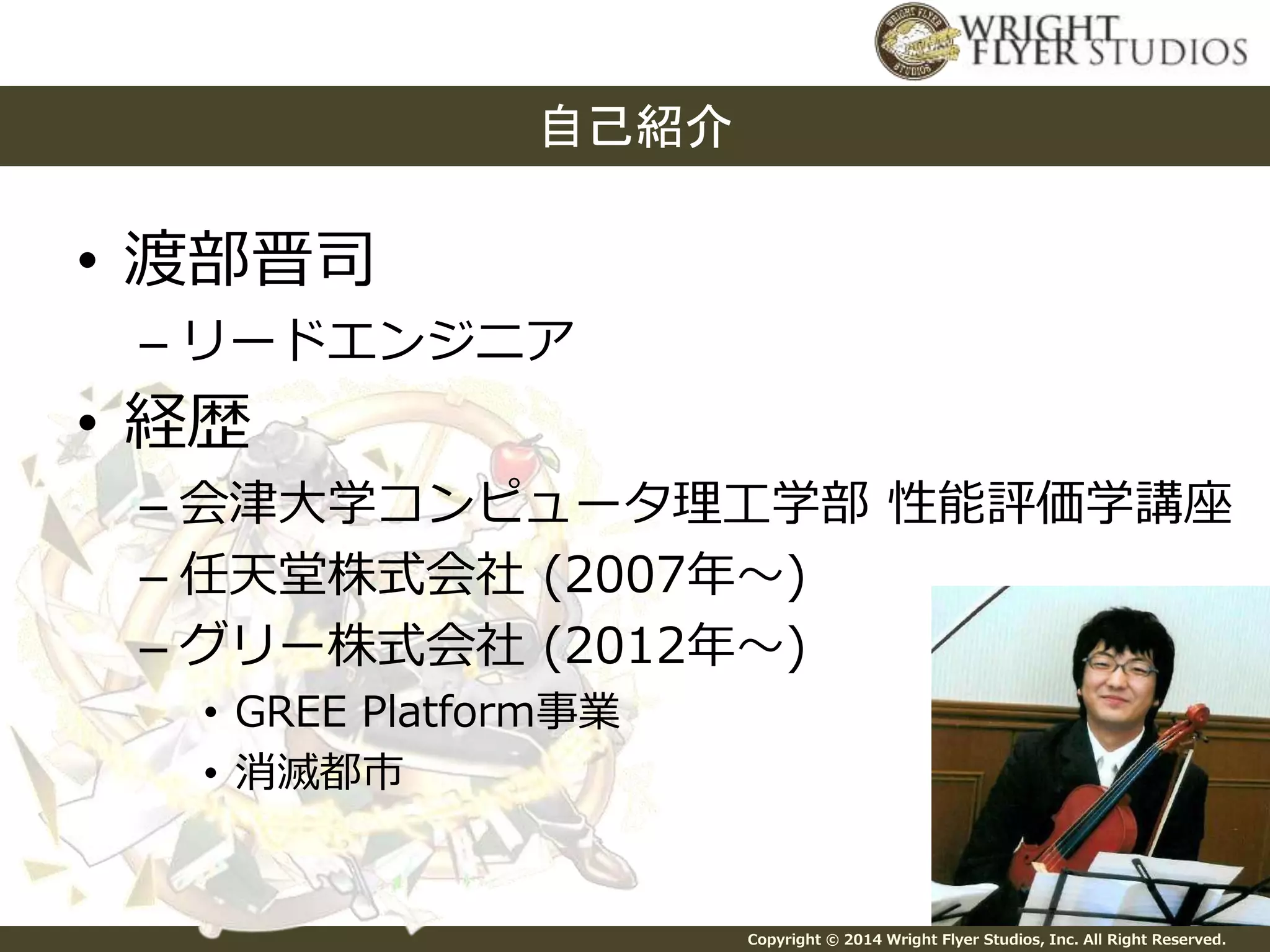 Copyright © 2014 Wright Flyer Studios, Inc. All Right Reserved. 
• 渡部晋司 
自己紹介 
– リードエンジニア 
• 経歴 
– 会津大学コンピュータ理工学部性能評価学講座 
– 任天堂株式会社(2007年～) 
– グリー株式会社(2012年～) 
• GREE Platform事業 
• 消滅都市 
 