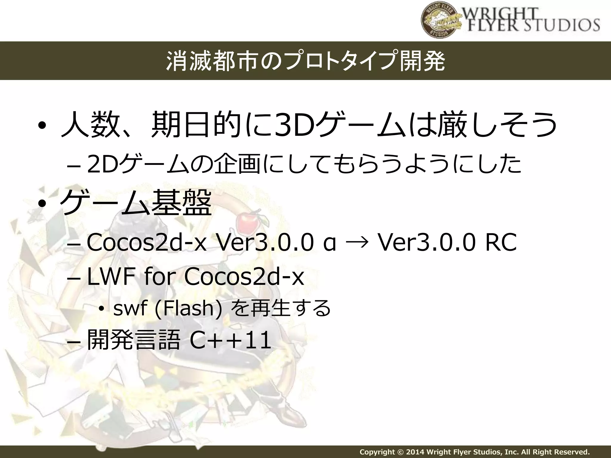消滅都市のプロトタイプ開発 
• 人数、期日的に3Dゲームは厳しそう 
– 2Dゲームの企画にしてもらうようにした 
Copyright © 2014 Wright Flyer Studios, Inc. All Right Reserved. 
• ゲーム基盤 
– Cocos2d-x Ver3.0.0 α → Ver3.0.0 RC 
– LWF for Cocos2d-x 
• swf (Flash) を再生する 
– 開発言語C++11 
 