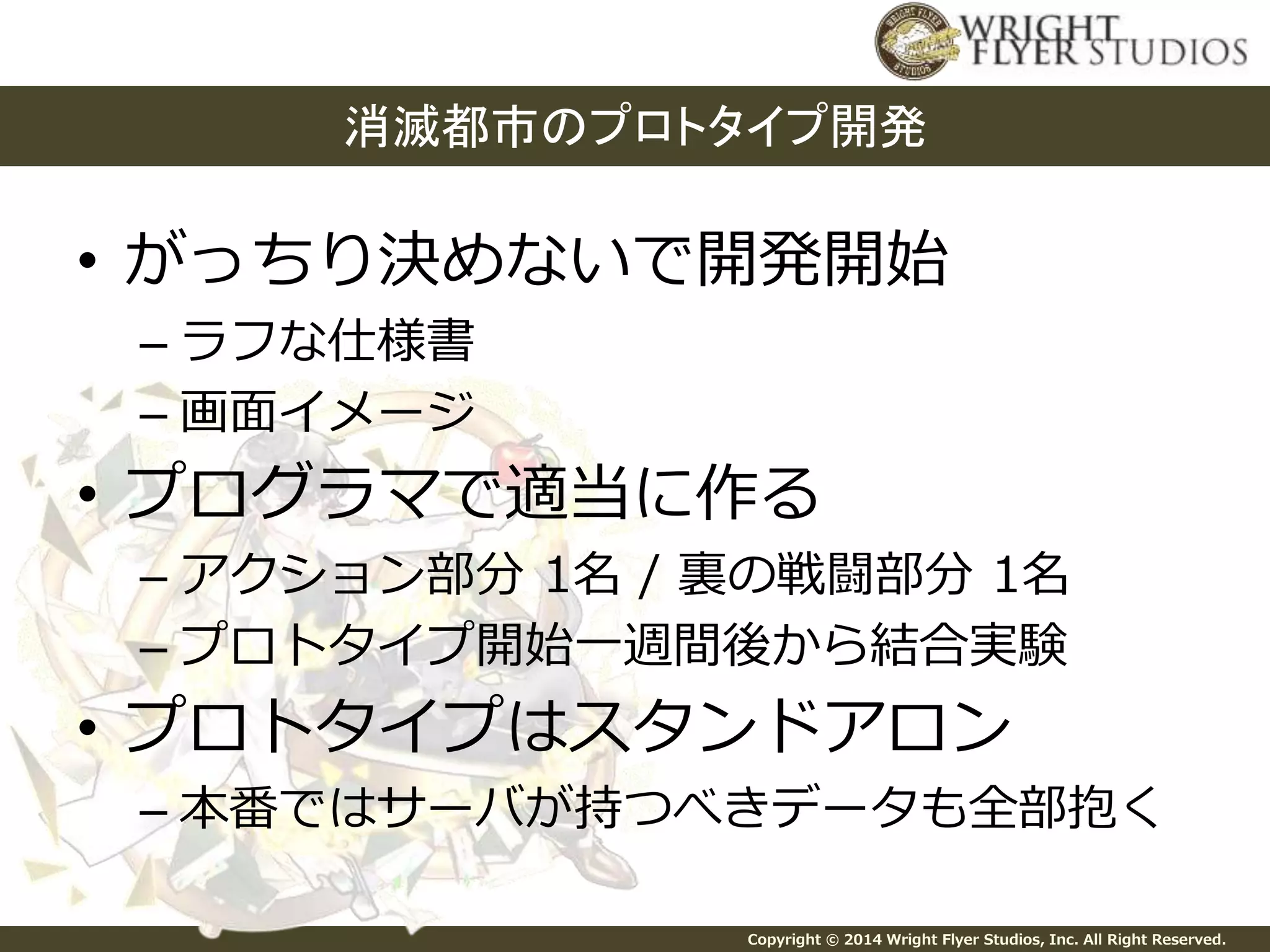 消滅都市のプロトタイプ開発 
• がっちり決めないで開発開始 
Copyright © 2014 Wright Flyer Studios, Inc. All Right Reserved. 
– ラフな仕様書 
– 画面イメージ 
• プログラマで適当に作る 
– アクション部分1名/ 裏の戦闘部分1名 
– プロトタイプ開始一週間後から結合実験 
• プロトタイプはスタンドアロン 
– 本番ではサーバが持つべきデータも全部抱く 
 