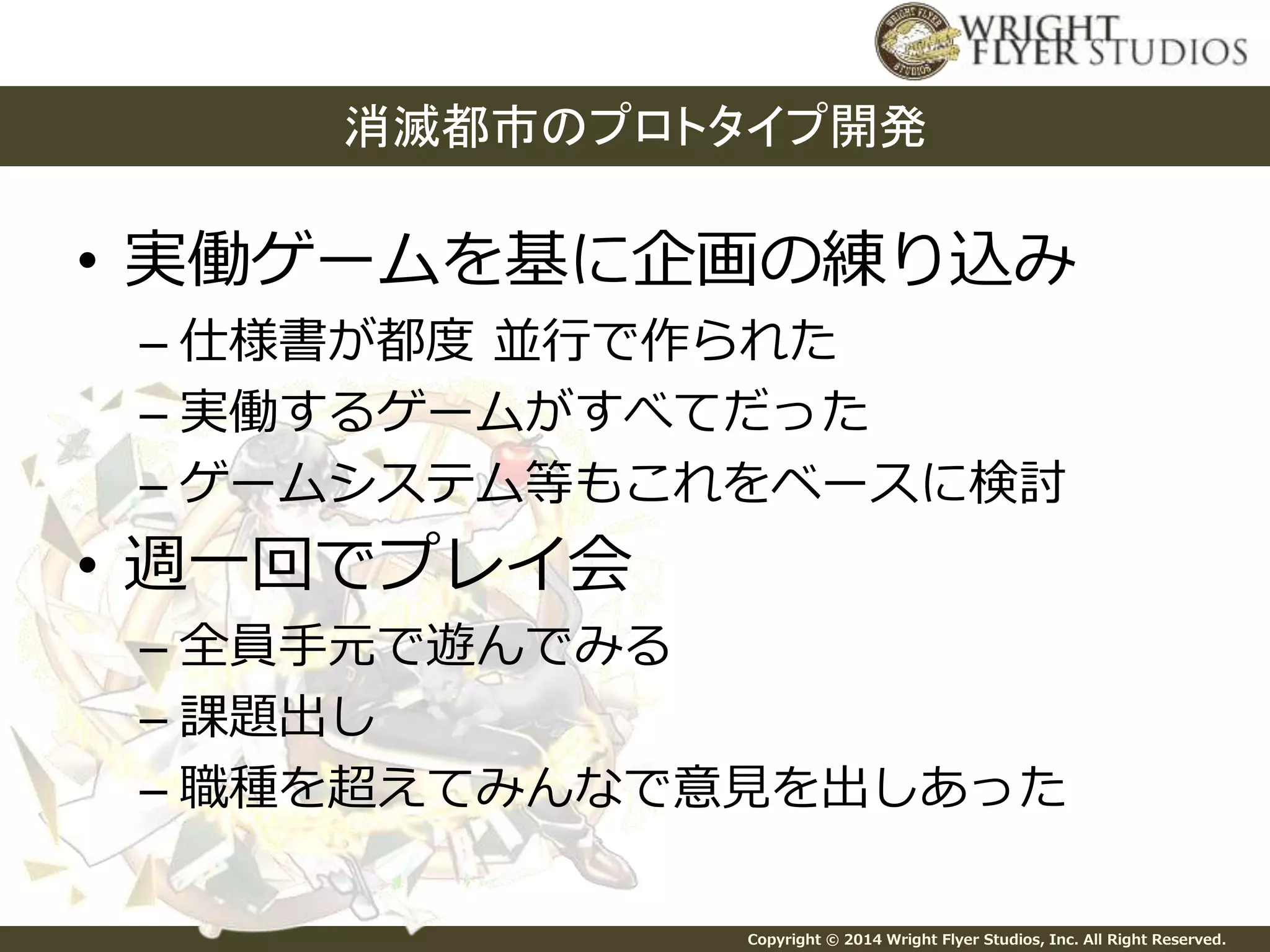 消滅都市のプロトタイプ開発 
• 実働ゲームを基に企画の練り込み 
– 仕様書が都度並行で作られた 
– 実働するゲームがすべてだった 
– ゲームシステム等もこれをベースに検討 
Copyright © 2014 Wright Flyer Studios, Inc. All Right Reserved. 
• 週一回でプレイ会 
– 全員手元で遊んでみる 
– 課題出し 
– 職種を超えてみんなで意見を出しあった 
 