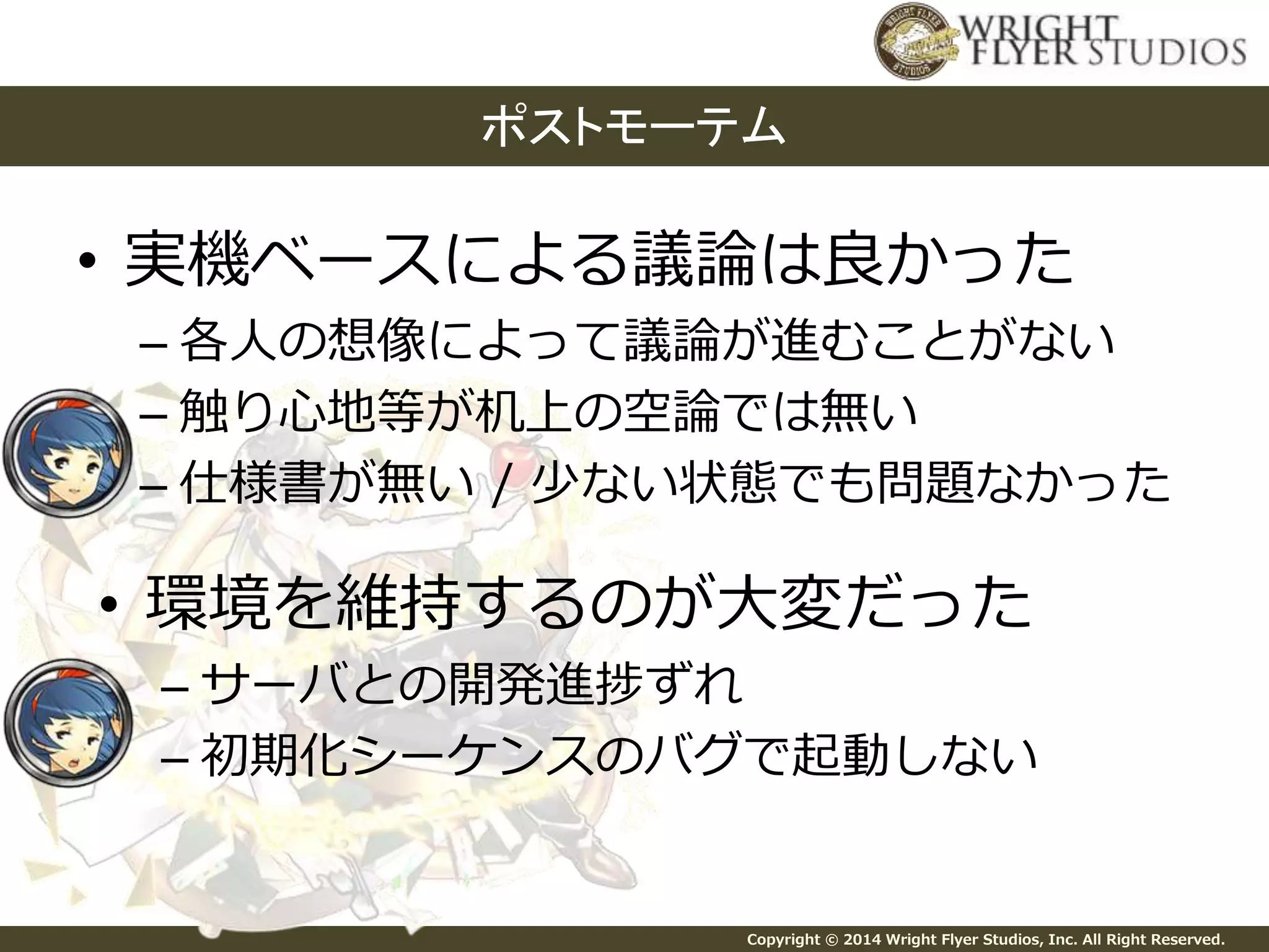 ポストモーテム 
• 実機ベースによる議論は良かった 
– 各人の想像によって議論が進むことがない 
– 触り心地等が机上の空論では無い 
– 仕様書が無い/ 少ない状態でも問題なかった 
• 環境を維持するのが大変だった 
– サーバとの開発進捗ずれ 
– 初期化シーケンスのバグで起動しない 
Copyright © 2014 Wright Flyer Studios, Inc. All Right Reserved. 
 