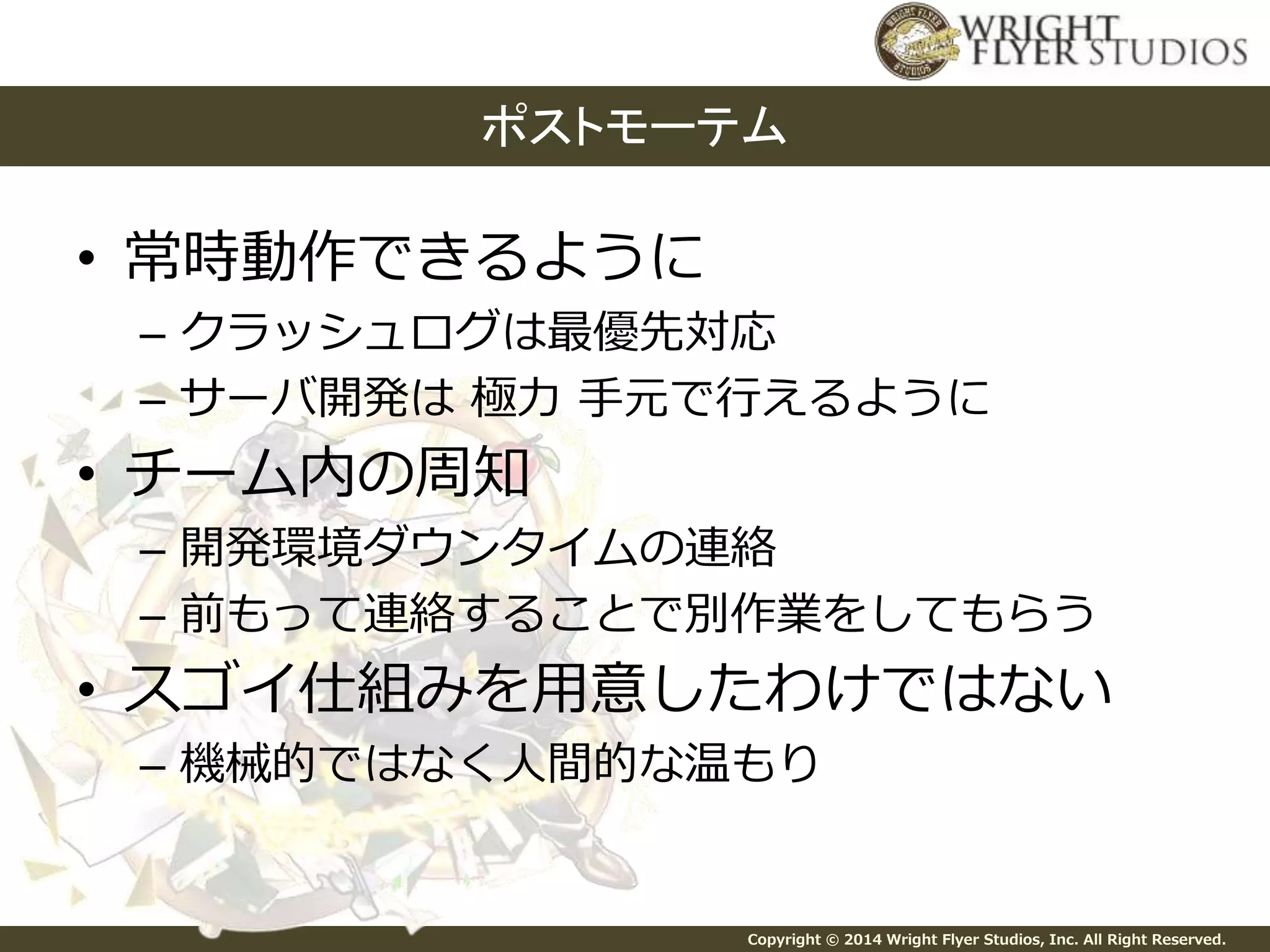 ポストモーテム 
Copyright © 2014 Wright Flyer Studios, Inc. All Right Reserved. 
• 常時動作できるように 
– クラッシュログは最優先対応 
– サーバ開発は極力手元で行えるように 
• チーム内の周知 
– 開発環境ダウンタイムの連絡 
– 前もって連絡することで別作業をしてもらう 
• スゴイ仕組みを用意したわけではない 
– 機械的ではなく人間的な温もり 
 