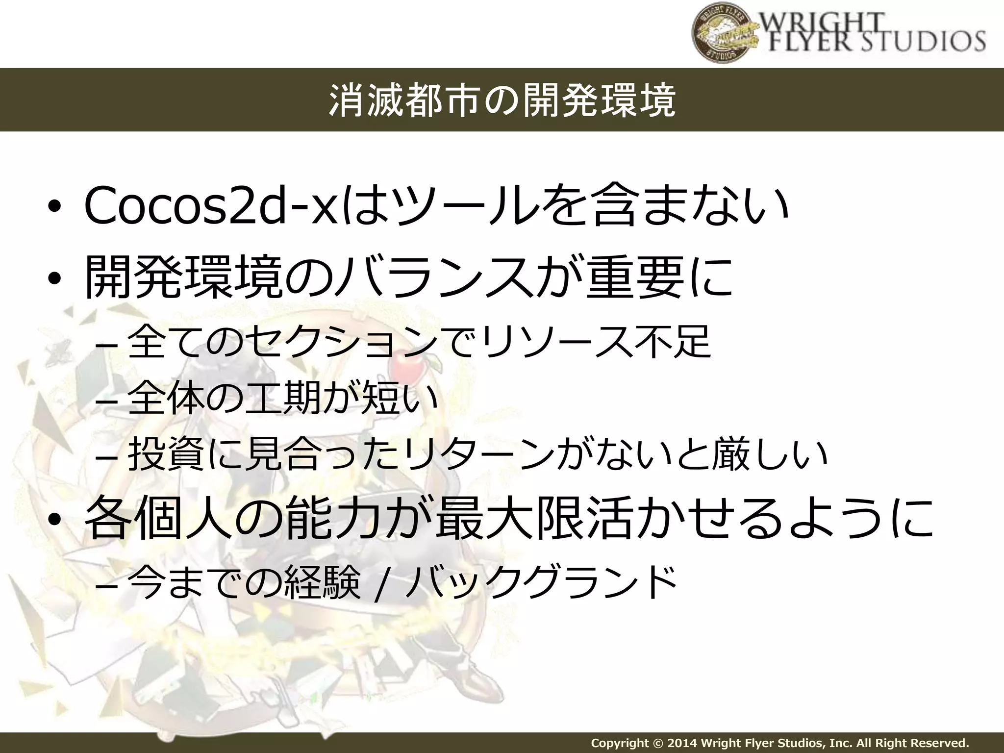 消滅都市の開発環境 
• Cocos2d-xはツールを含まない 
• 開発環境のバランスが重要に 
– 全てのセクションでリソース不足 
– 全体の工期が短い 
– 投資に見合ったリターンがないと厳しい 
• 各個人の能力が最大限活かせるように 
– 今までの経験/ バックグランド 
Copyright © 2014 Wright Flyer Studios, Inc. All Right Reserved. 
 