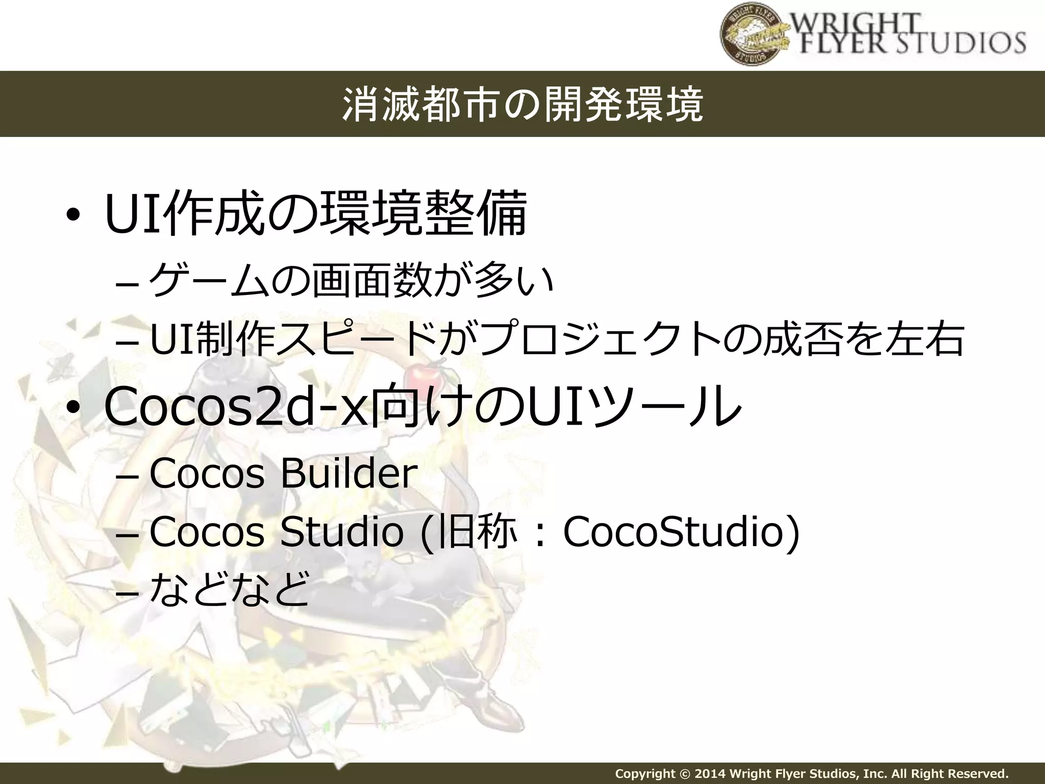 消滅都市の開発環境 
Copyright © 2014 Wright Flyer Studios, Inc. All Right Reserved. 
• UI作成の環境整備 
– ゲームの画面数が多い 
– UI制作スピードがプロジェクトの成否を左右 
• Cocos2d-x向けのUIツール 
– Cocos Builder 
– Cocos Studio (旧称: CocoStudio) 
– などなど 
 