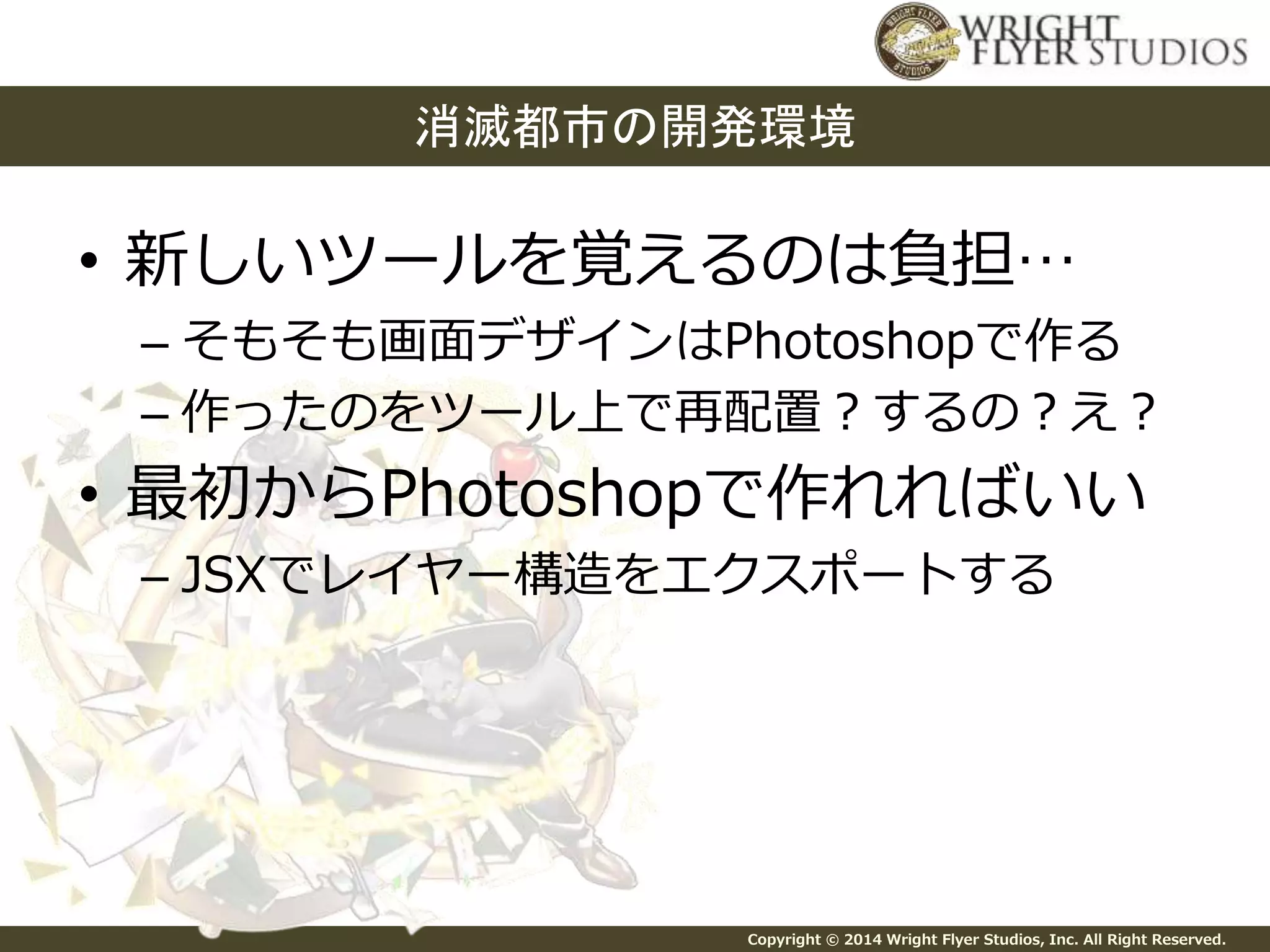 消滅都市の開発環境 
• 新しいツールを覚えるのは負担… 
– そもそも画面デザインはPhotoshopで作る 
– 作ったのをツール上で再配置？するの？え？ 
• 最初からPhotoshopで作れればいい 
– JSXでレイヤー構造をエクスポートする 
Copyright © 2014 Wright Flyer Studios, Inc. All Right Reserved. 
 