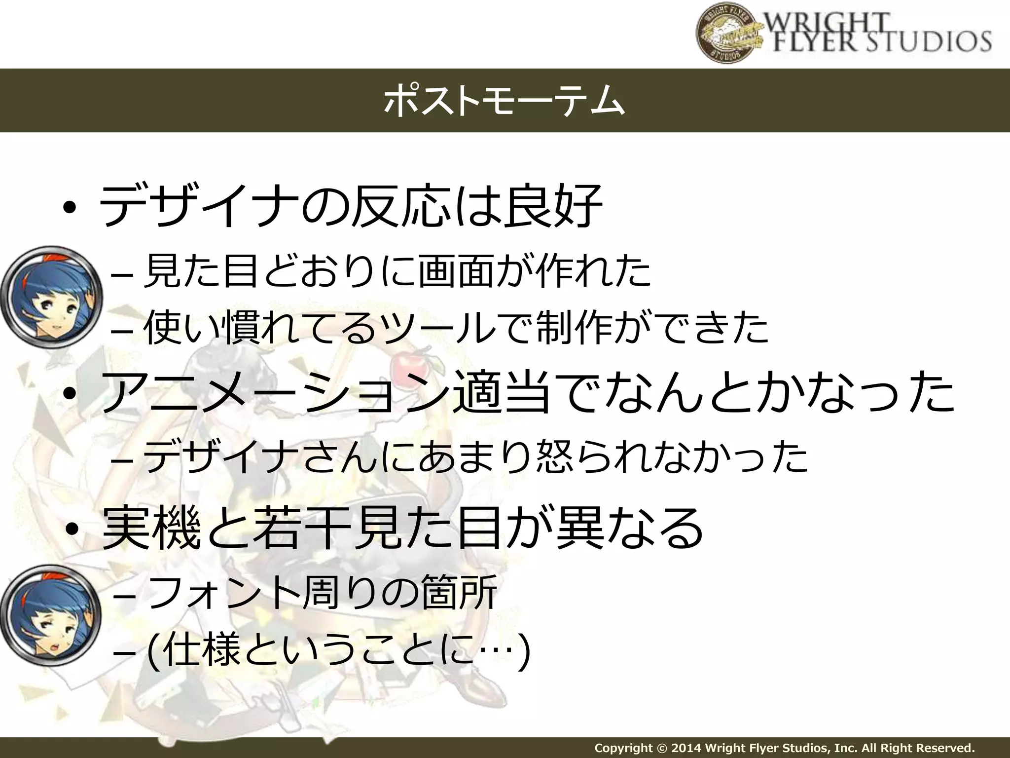 ポストモーテム 
• デザイナの反応は良好 
– 見た目どおりに画面が作れた 
– 使い慣れてるツールで制作ができた 
• アニメーション適当でなんとかなった 
– デザイナさんにあまり怒られなかった 
• 実機と若干見た目が異なる 
Copyright © 2014 Wright Flyer Studios, Inc. All Right Reserved. 
– フォント周りの箇所 
– (仕様ということに…) 
 