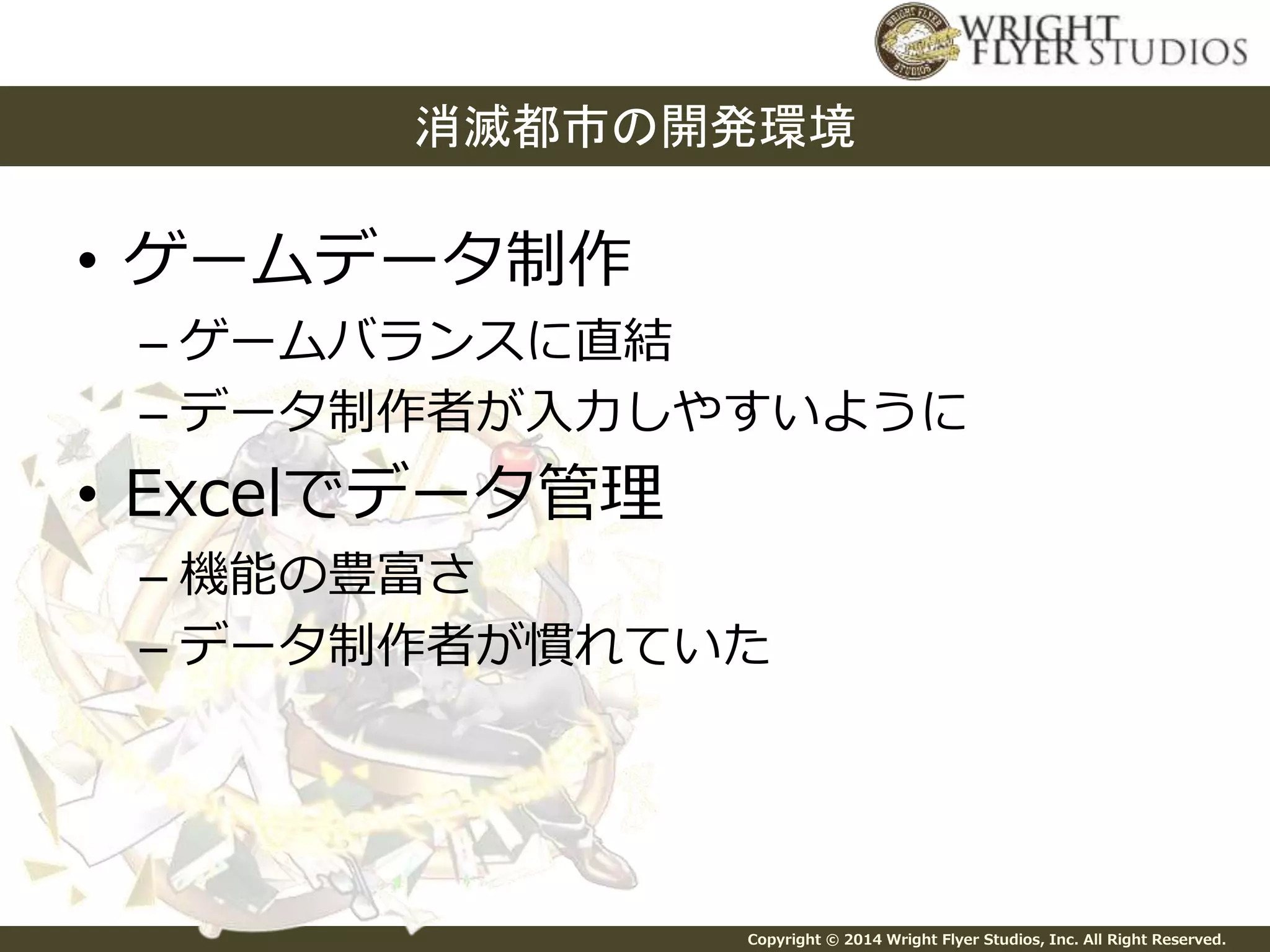 消滅都市の開発環境 
Copyright © 2014 Wright Flyer Studios, Inc. All Right Reserved. 
• ゲームデータ制作 
– ゲームバランスに直結 
– データ制作者が入力しやすいように 
• Excelでデータ管理 
– 機能の豊富さ 
– データ制作者が慣れていた 
 