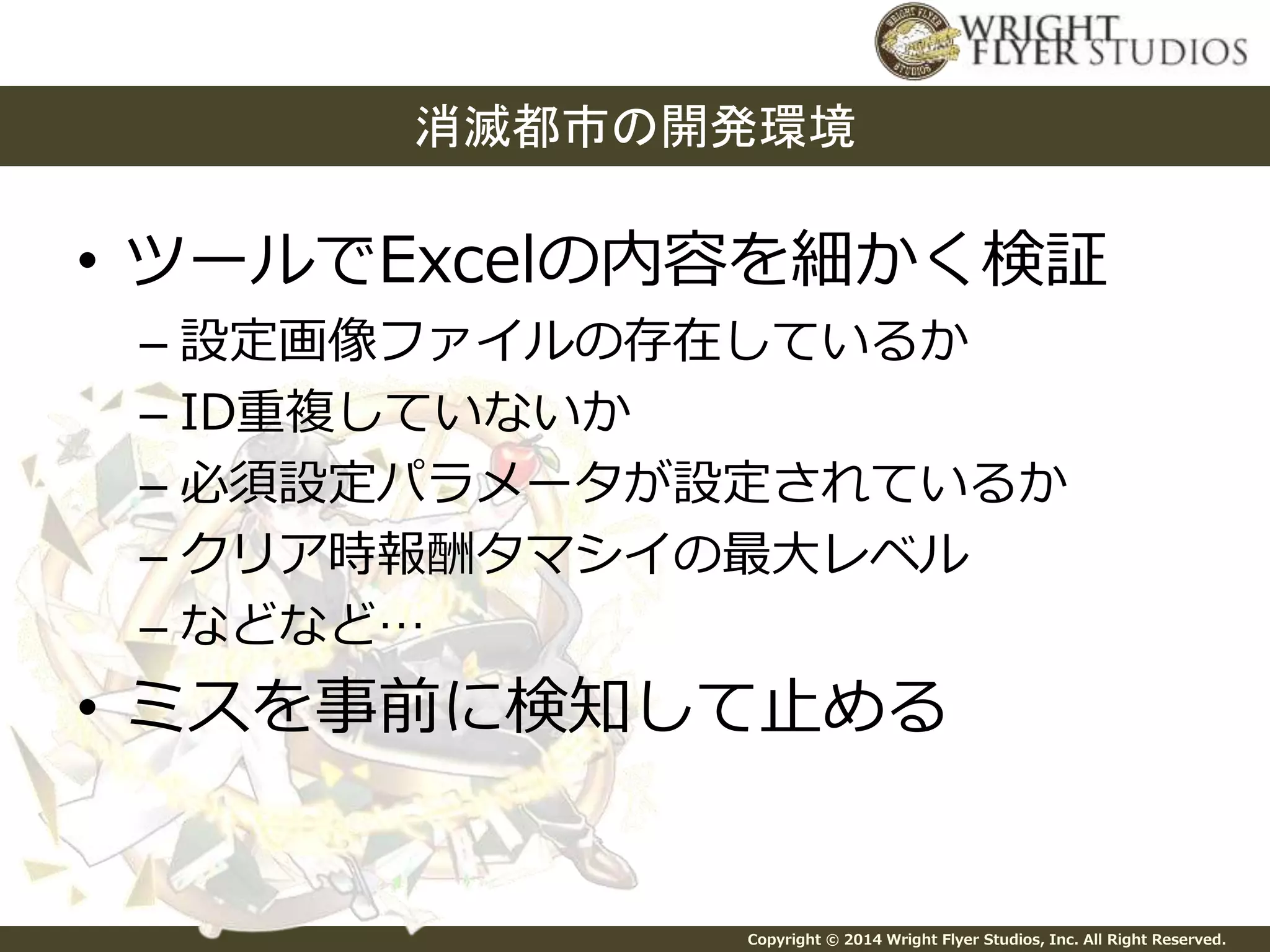 消滅都市の開発環境 
• ツールでExcelの内容を細かく検証 
– 設定画像ファイルの存在しているか 
– ID重複していないか 
– 必須設定パラメータが設定されているか 
– クリア時報酬タマシイの最大レベル 
– などなど… 
• ミスを事前に検知して止める 
Copyright © 2014 Wright Flyer Studios, Inc. All Right Reserved. 
 