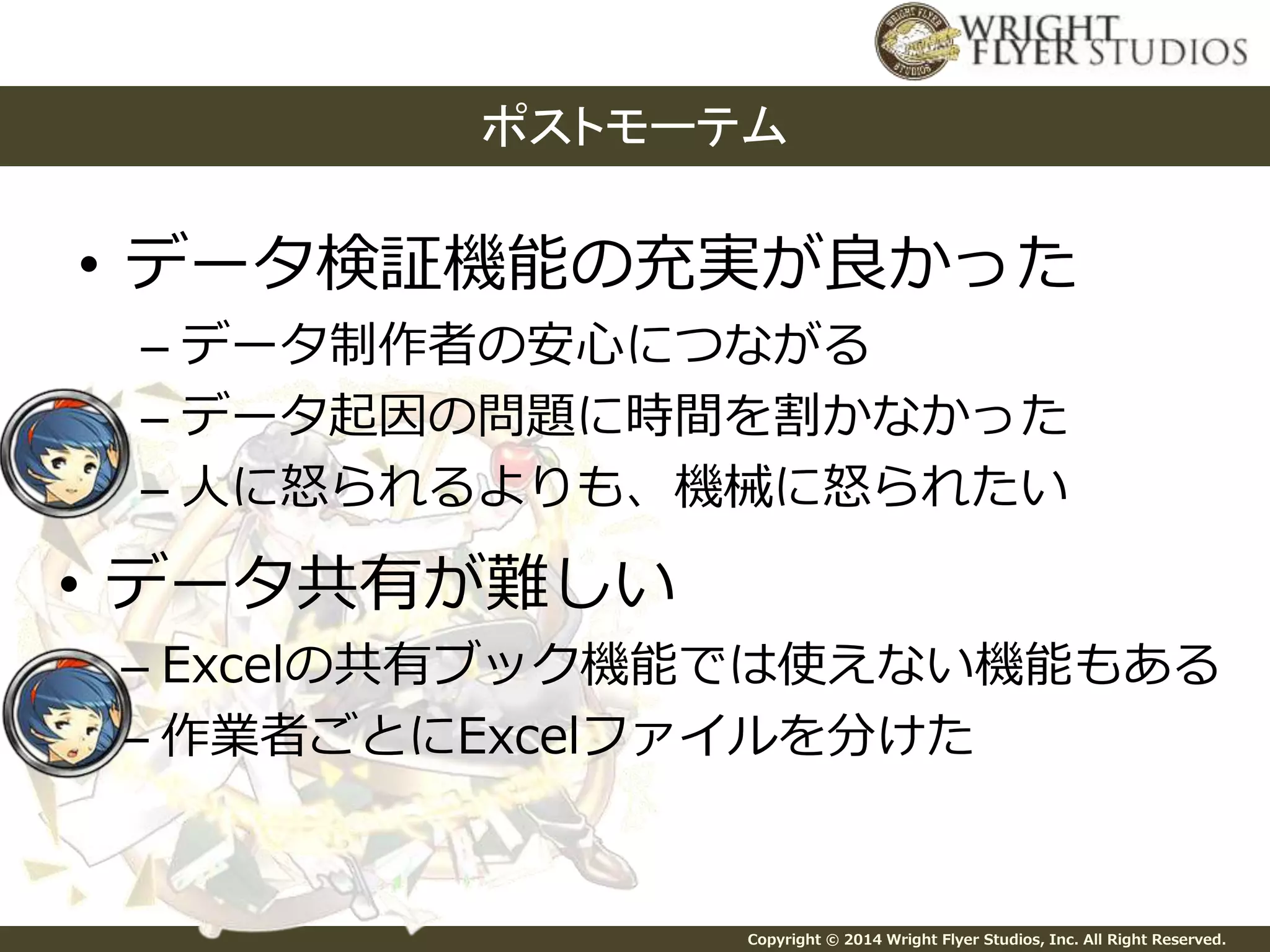 ポストモーテム 
• データ検証機能の充実が良かった 
– データ制作者の安心につながる 
– データ起因の問題に時間を割かなかった 
– 人に怒られるよりも、機械に怒られたい 
Copyright © 2014 Wright Flyer Studios, Inc. All Right Reserved. 
• データ共有が難しい 
– Excelの共有ブック機能では使えない機能もある 
– 作業者ごとにExcelファイルを分けた 
 