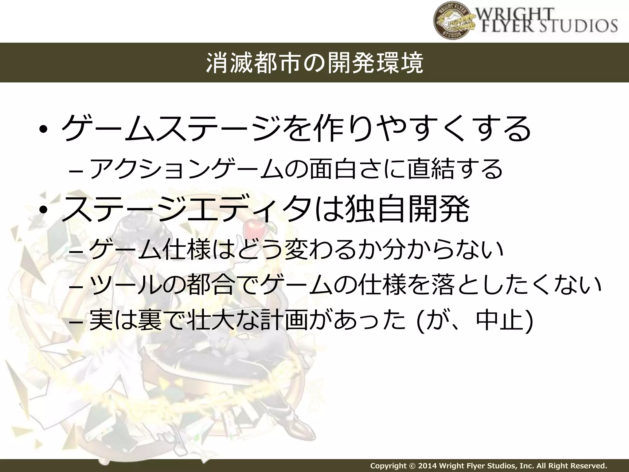 消滅都市の開発環境 
• ゲームステージを作りやすくする 
– アクションゲームの面白さに直結する 
• ステージエディタは独自開発 
– ゲーム仕様はどう変わるか分からない 
– ツールの都合でゲームの仕様を落としたくない 
– 実は裏で壮大な計画があった(が、中止) 
Copyright © 2014 Wright Flyer Studios, Inc. All Right Reserved. 
 