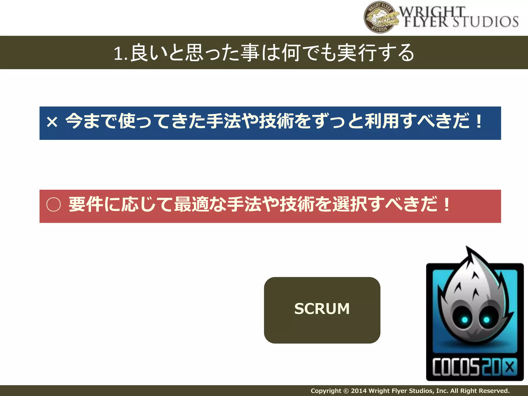 1.良いと思った事は何でも実行する 
× 今まで使ってきた手法や技術をずっと利用すべきだ！ 
○ 要件に応じて最適な手法や技術を選択すべきだ！ 
SCRUM 
Copyright © 2014 Wright Flyer Studios, Inc. All Right Reserved. 
 
