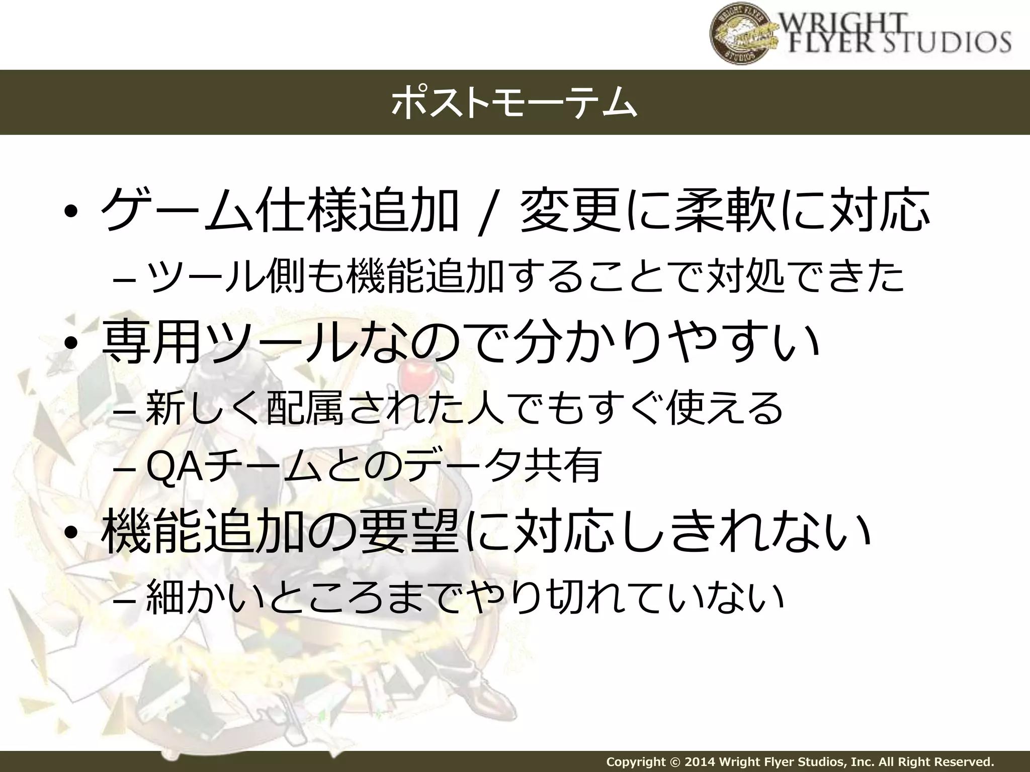 ポストモーテム 
• ゲーム仕様追加/ 変更に柔軟に対応 
– ツール側も機能追加することで対処できた 
• 専用ツールなので分かりやすい 
– 新しく配属された人でもすぐ使える 
– QAチームとのデータ共有 
• 機能追加の要望に対応しきれない 
– 細かいところまでやり切れていない 
Copyright © 2014 Wright Flyer Studios, Inc. All Right Reserved. 
 