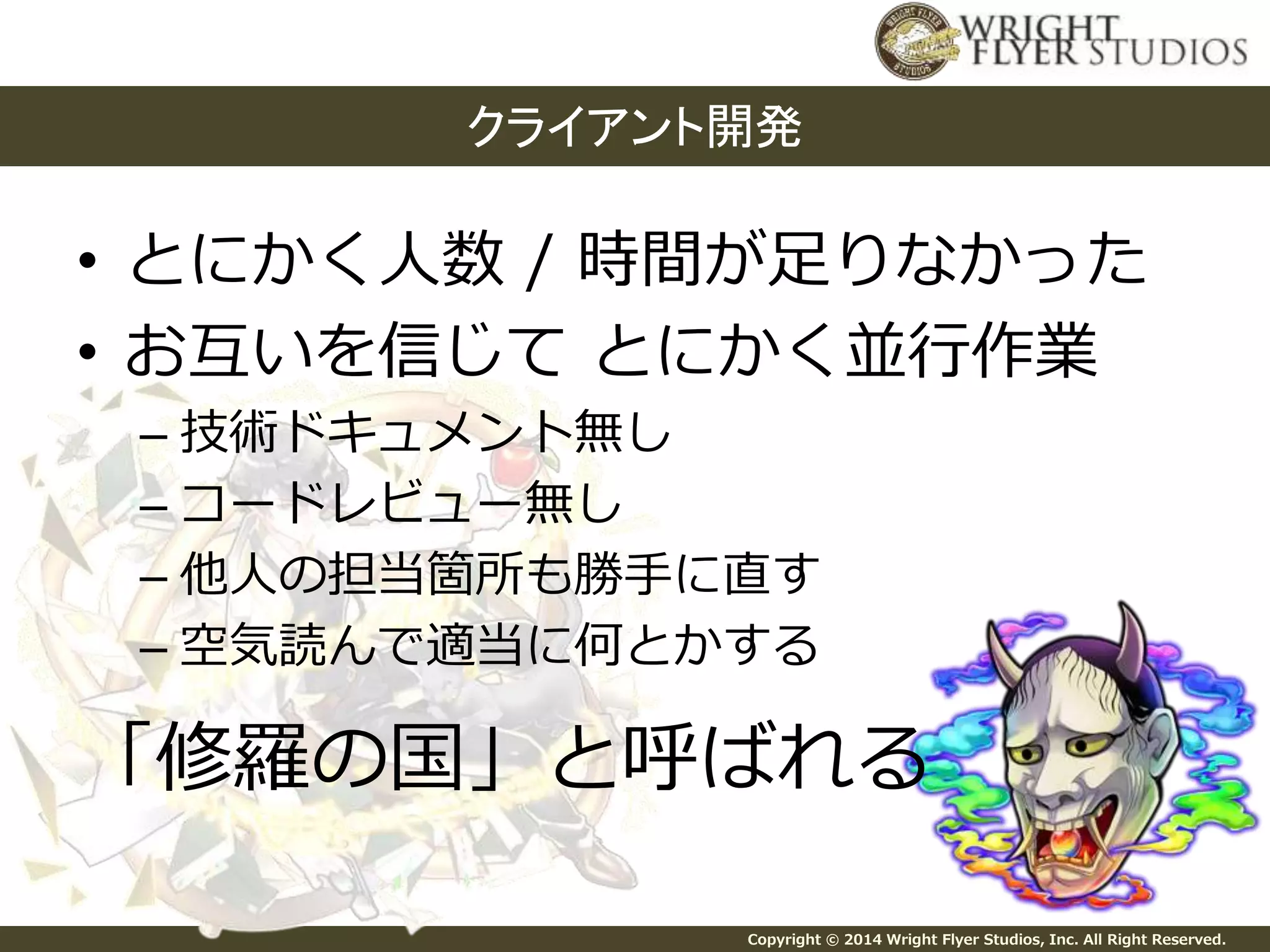 クライアント開発 
• とにかく人数/ 時間が足りなかった 
• お互いを信じてとにかく並行作業 
– 技術ドキュメント無し 
– コードレビュー無し 
– 他人の担当箇所も勝手に直す 
– 空気読んで適当に何とかする 
「修羅の国」と呼ばれる 
Copyright © 2014 Wright Flyer Studios, Inc. All Right Reserved. 
 