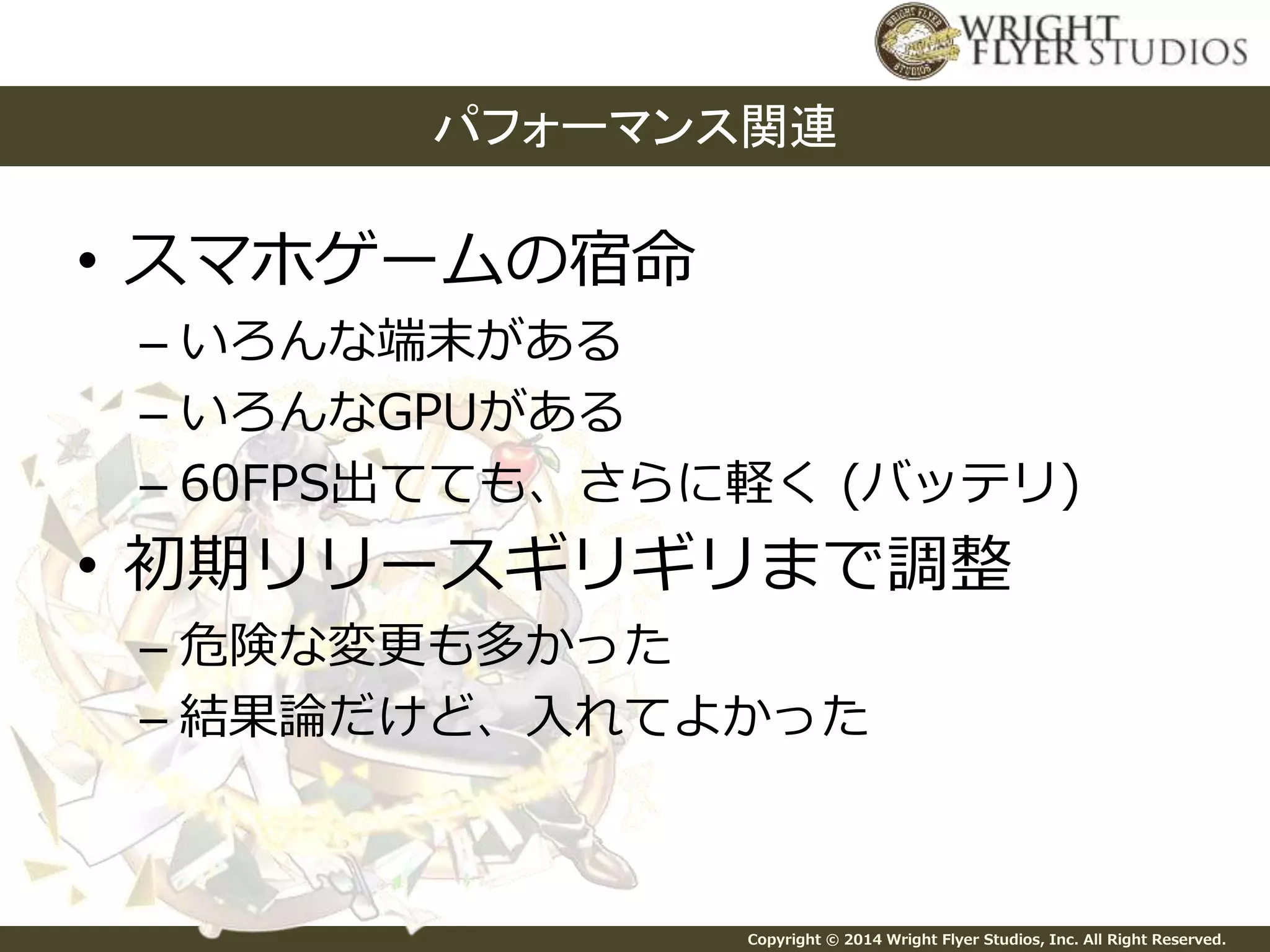 パフォーマンス関連 
Copyright © 2014 Wright Flyer Studios, Inc. All Right Reserved. 
• スマホゲームの宿命 
– いろんな端末がある 
– いろんなGPUがある 
– 60FPS出てても、さらに軽く(バッテリ) 
• 初期リリースギリギリまで調整 
– 危険な変更も多かった 
– 結果論だけど、入れてよかった 
 