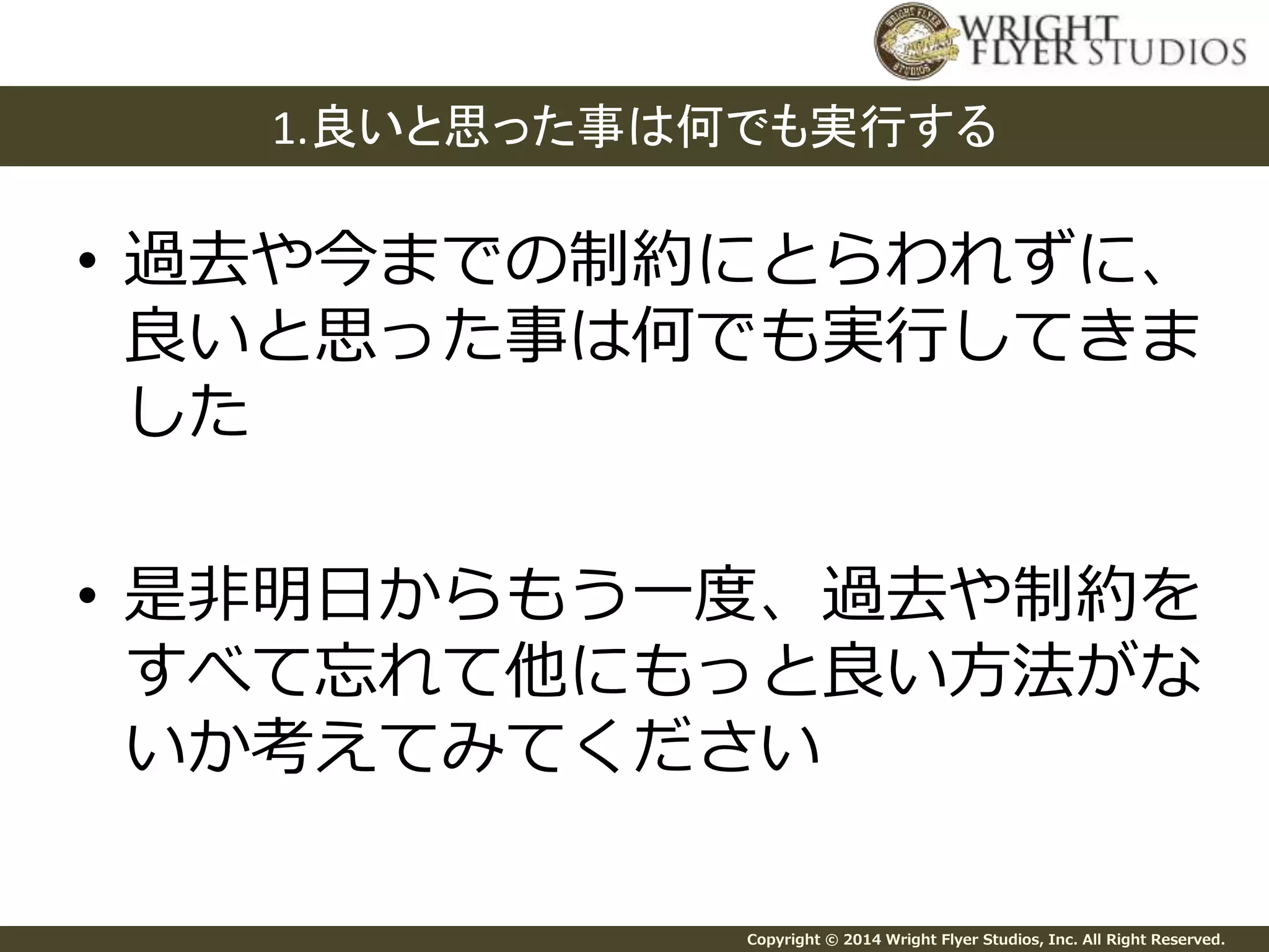 1.良いと思った事は何でも実行する 
• 過去や今までの制約にとらわれずに、 
良いと思った事は何でも実行してきま 
した 
• 是非明日からもう一度、過去や制約を 
すべて忘れて他にもっと良い方法がな 
いか考えてみてください 
Copyright © 2014 Wright Flyer Studios, Inc. All Right Reserved. 
 
