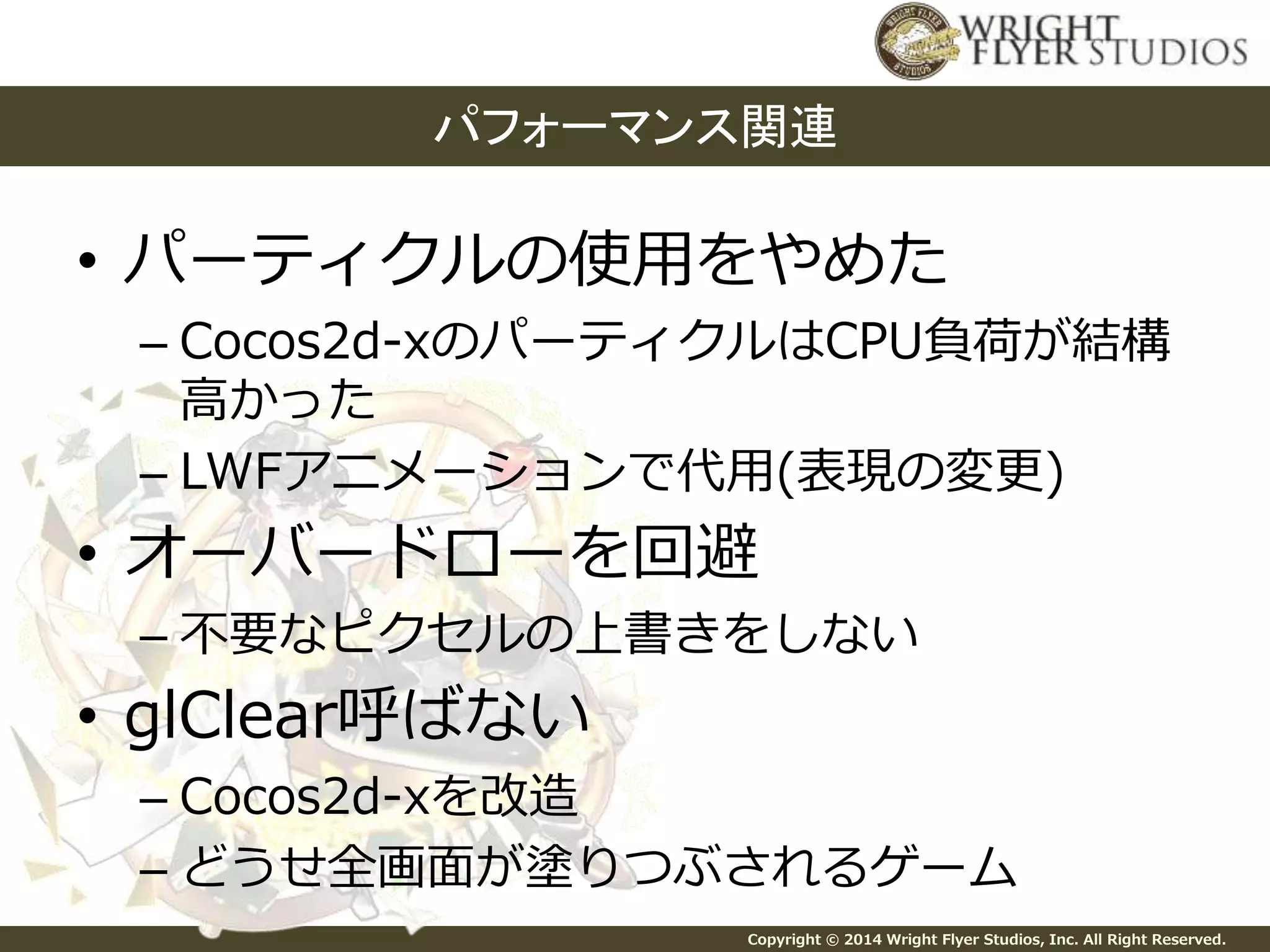 パフォーマンス関連 
• パーティクルの使用をやめた 
– Cocos2d-xのパーティクルはCPU負荷が結構 
高かった 
– LWFアニメーションで代用(表現の変更) 
• オーバードローを回避 
– 不要なピクセルの上書きをしない 
Copyright © 2014 Wright Flyer Studios, Inc. All Right Reserved. 
• glClear呼ばない 
– Cocos2d-xを改造 
– どうせ全画面が塗りつぶされるゲーム 
 