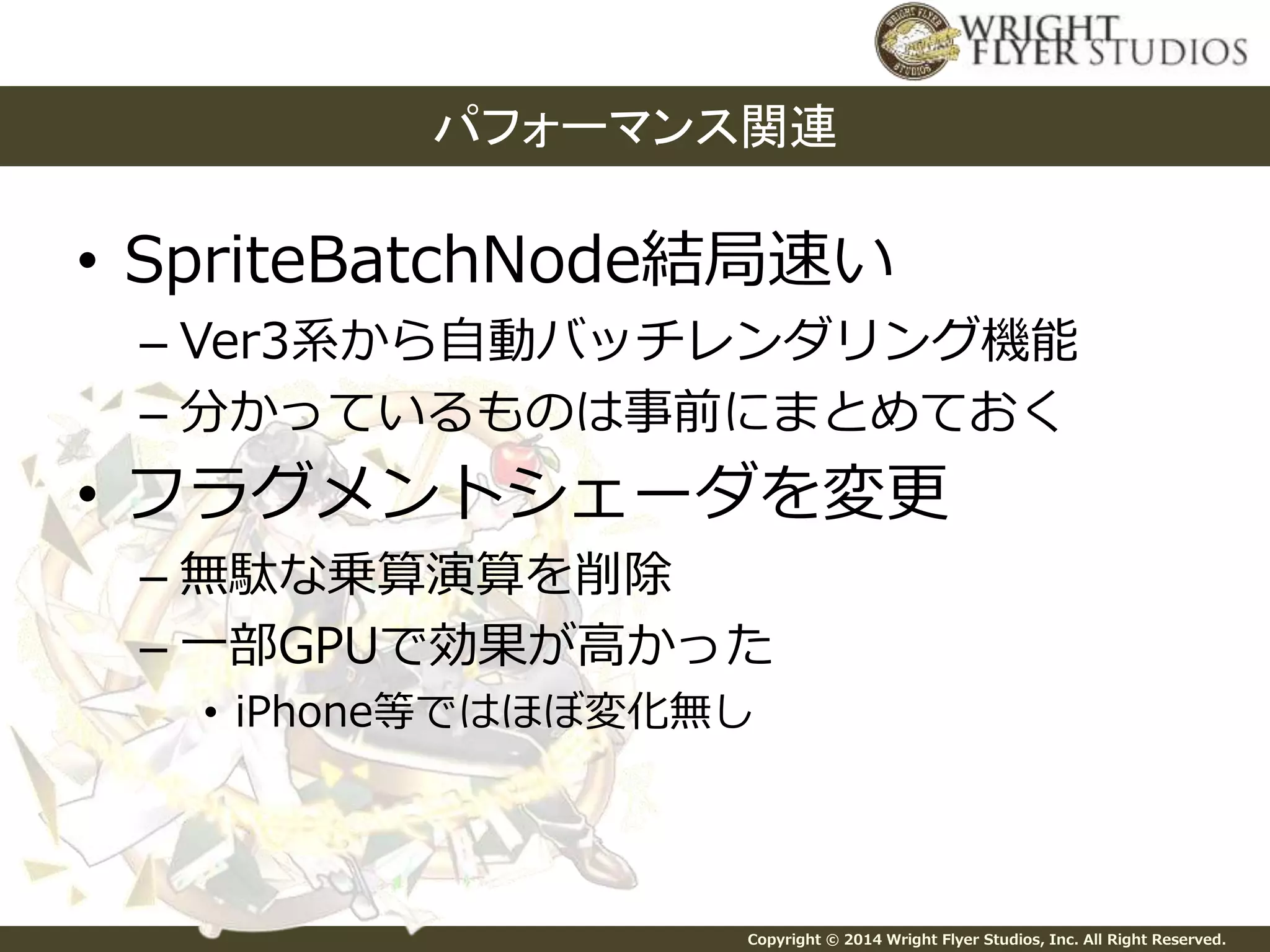 パフォーマンス関連 
• SpriteBatchNode結局速い 
– Ver3系から自動バッチレンダリング機能 
– 分かっているものは事前にまとめておく 
• フラグメントシェーダを変更 
– 無駄な乗算演算を削除 
– 一部GPUで効果が高かった 
• iPhone等ではほぼ変化無し 
Copyright © 2014 Wright Flyer Studios, Inc. All Right Reserved. 
 