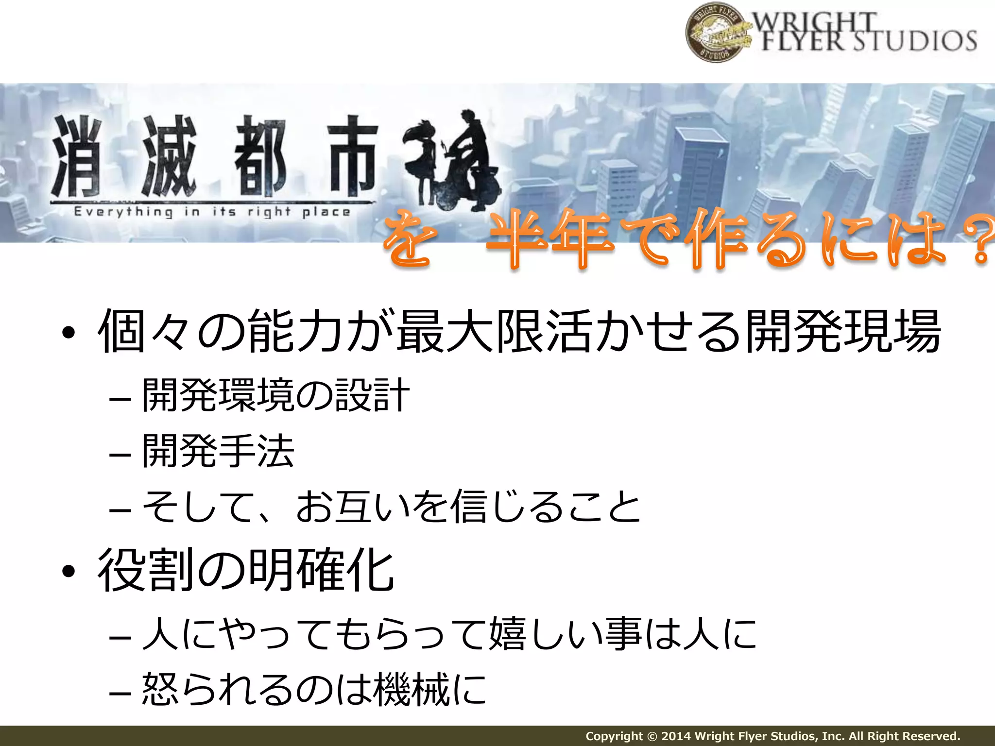 • 個々の能力が最大限活かせる開発現場 
– 開発環境の設計 
– 開発手法 
– そして、お互いを信じること 
Copyright © 2014 Wright Flyer Studios, Inc. All Right Reserved. 
• 役割の明確化 
– 人にやってもらって嬉しい事は人に 
– 怒られるのは機械に 
 