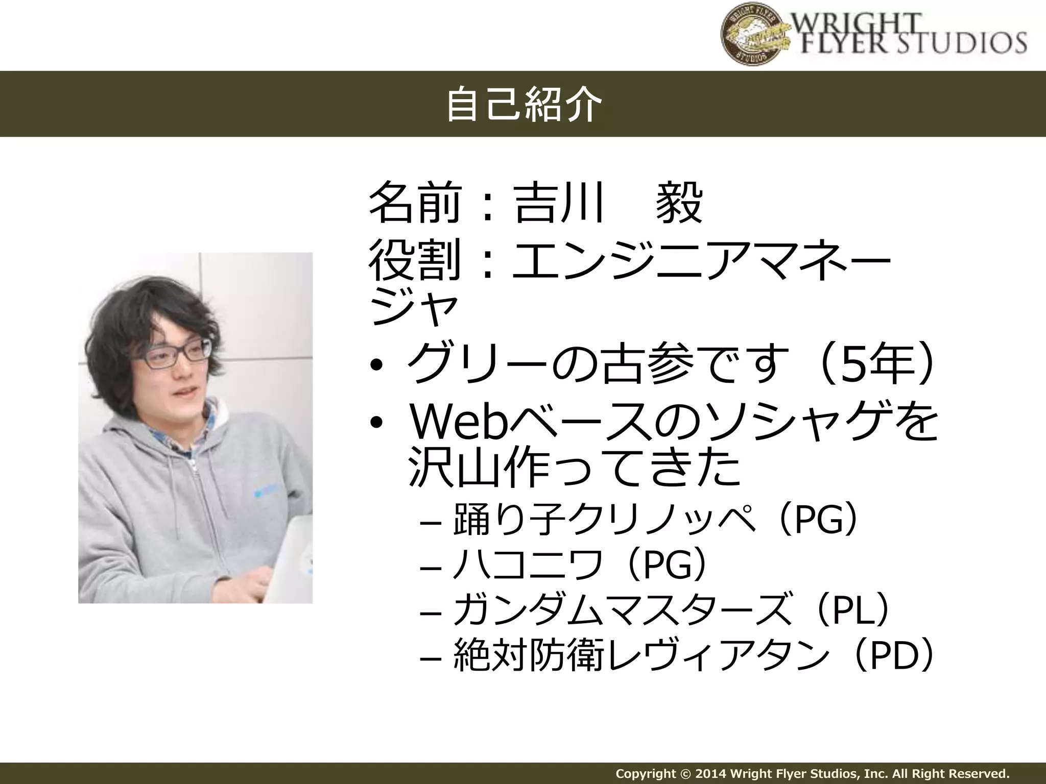 名前：吉川毅 
役割：エンジニアマネー 
ジャ 
• グリーの古参です（5年） 
• Webベースのソシャゲを 
沢山作ってきた 
– 踊り子クリノッペ（PG） 
– ハコニワ（PG） 
– ガンダムマスターズ（PL） 
– 絶対防衛レヴィアタン（PD） 
Copyright © 2014 Wright Flyer Studios, Inc. All Right Reserved. 
自己紹介 
 