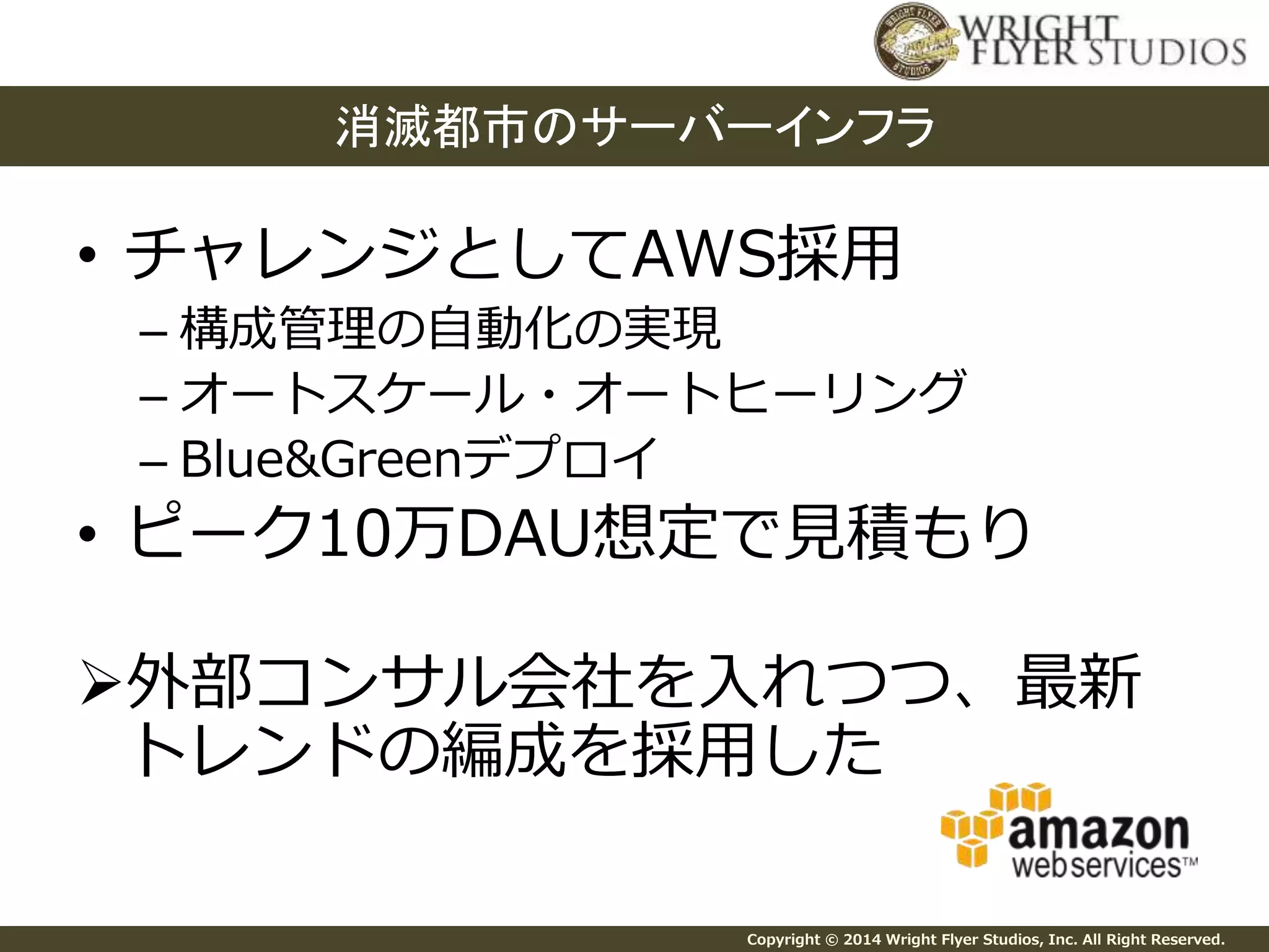 消滅都市のサーバーインフラ 
• チャレンジとしてAWS採用 
– 構成管理の自動化の実現 
– オートスケール・オートヒーリング 
– Blue&Greenデプロイ 
• ピーク10万DAU想定で見積もり 
外部コンサル会社を入れつつ、最新 
トレンドの編成を採用した 
Copyright © 2014 Wright Flyer Studios, Inc. All Right Reserved. 
 